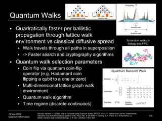 19 Nov 2022
Quantum Information
Quantum Walks
 Quadratically faster per ballistic
propagation through lattice walk
environment vs classical diffusive spread
135
Sources: Kendon. V. (2020). How to Compute Using Quantum Walks. EPTCS. 315:1-17. Dadras et al. (2019). Experimental
realization of a momentum-space quantum walk. Phys. Rev. A. 99:043617. Codling, E.A., Plank, M.J. & Benhamou, S.
(2008). Random walk models in biology. J. R. Soc. Interface. 5:813–834.
 Walk travels through all paths in superposition
 -> Faster search and cryptography algorithms
 Quantum walk selection parameters
 Coin flip via quantum coin-flip
operator (e.g. Hadamard coin
flipping a qubit to a one or zero)
 Multi-dimensional lattice graph walk
environment
 Quantum walk algorithm
 Time regime (discrete-continuous)
3d random walks in
biology (via FPE)
 