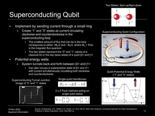 19 Nov 2022
Quantum Information
Superconducting Qubit
 Implement by sending current through a small ring
 Create “1” and “0” states as current circulating
clockwise and counterclockwise in the
superconducting loop
 The smallest amount of flux that can be in the loop
corresponds to either +Φ0/2 and - Φ0/2, where Φ0 = ћ/2e
is the magnetic flux quantum
 The two states represent the “0” and “1” values of a
classical bit or the two basis states of a qubit |0> and |1>
 Potential energy wells
 System tunnels back and forth between |0> and |1>
 Can also occupy a superposition state of |0> and |1>
with current simultaneously circulating both clockwise
and counterclockwise
13
Superconducting Tunnel Junction
Image of “0” and “1” states
Source: Smelyanskiy, V.N., Rieffel, E.G., Knysh, S.I. et al. (2012). Near-Term Quantum Computing Approach for Hard Computational
Problems in Space Exploration. arXiv:1204.2821v2.
Single-qubit Hamiltonian
2 x 2 Pauli matrices acting on
single qubit states
Superconducting Qubit Configuration
Qubit Potential Energy Wells
(“1” and “0” states)
Two States: Spin-up/Spin-down
 