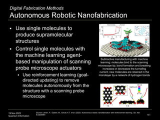 19 Nov 2022
Quantum Information
Digital Fabrication Methods
Autonomous Robotic Nanofabrication
 Use single molecules to
produce supramolecular
structures
 Control single molecules with
the machine learning agent-
based manipulation of scanning
probe microscope actuators
 Use reinforcement learning (goal-
directed updating) to remove
molecules autonomously from the
structure with a scanning probe
microscope
141
Source: Leinen, P., Esders, M., Schutt, K.T. et al. (2020). Autonomous robotic nanofabrication with reinforcement learning. Sci. Adv.
6:eabb6987.
Subtractive manufacturing with machine
learning: molecules bind to the scanning
microscope tip; bond formation and breaking
increases or decreases the tunneling
current; new molecules are retained in the
monolayer by a network of hydrogen bonds
 