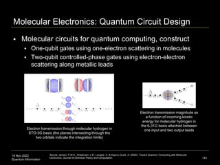 19 Nov 2022
Quantum Information
Molecular Electronics: Quantum Circuit Design
 Molecular circuits for quantum computing, construct
 One-qubit gates using one-electron scattering in molecules
 Two-qubit controlled-phase gates using electron-electron
scattering along metallic leads
143
Source: Jensen, P.W.K., Kristensen, L.B., Lavigne, C. & Aspuru-Guzik, A. (2022). Toward Quantum Computing with Molecular
Electronics. Journal of Chemical Theory and Computation.
Electron transmission magnitude as
a function of incoming kinetic
energy for molecular hydrogen in
the 6-31G basis attached between
one input and two output leads
Electron transmission through molecular hydrogen in
STO-3G basis (the planes intersecting through the
two orbitals indicate the integration limits)
 
