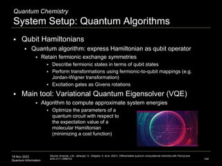 19 Nov 2022
Quantum Information
Quantum Chemistry
System Setup: Quantum Algorithms
 Qubit Hamiltonians
 Quantum algorithm: express Hamiltonian as qubit operator
 Retain fermionic exchange symmetries
 Describe fermionic states in terms of qubit states
 Perform transformations using fermionic-to-qubit mappings (e.g.
Jordan-Wigner transformation)
 Excitation gates as Givens rotations
 Main tool: Variational Quantum Eigensolver (VQE)
 Algorithm to compute approximate system energies
 Optimize the parameters of a
quantum circuit with respect to
the expectation value of a
molecular Hamiltonian
(minimizing a cost function)
144
Source: Arrazola, J.M., Jahangiri, S., Delgado, A. et al. (2021). Differentiable quantum computational chemistry with PennyLane.
arXiv:2111.09967v2
 