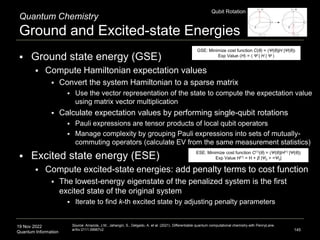 19 Nov 2022
Quantum Information
Quantum Chemistry
Ground and Excited-state Energies
 Ground state energy (GSE)
 Compute Hamiltonian expectation values
 Convert the system Hamiltonian to a sparse matrix
 Use the vector representation of the state to compute the expectation value
using matrix vector multiplication
 Calculate expectation values by performing single-qubit rotations
 Pauli expressions are tensor products of local qubit operators
 Manage complexity by grouping Pauli expressions into sets of mutually-
commuting operators (calculate EV from the same measurement statistics)
 Excited state energy (ESE)
 Compute excited-state energies: add penalty terms to cost function
 The lowest-energy eigenstate of the penalized system is the first
excited state of the original system
 Iterate to find k-th excited state by adjusting penalty parameters
145
Source: Arrazola, J.M., Jahangiri, S., Delgado, A. et al. (2021). Differentiable quantum computational chemistry with PennyLane.
arXiv:2111.09967v2
GSE: Minimize cost function C(θ) = 〈Ψ(θ)|H |Ψ(θ)〉
Exp Value 〈H〉 = 〈 Ψ | H | Ψ 〉
ESE: Minimize cost function C(1)(θ) = 〈Ψ(θ)|H(1) |Ψ(θ)〉
Exp Value H(1) = H + β |Ψ0 > <Ψ0|
Qubit Rotation
 