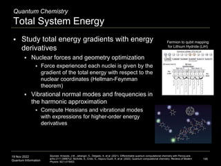 19 Nov 2022
Quantum Information
Quantum Chemistry
Total System Energy
 Study total energy gradients with energy
derivatives
 Nuclear forces and geometry optimization
 Force experienced each nuclei is given by the
gradient of the total energy with respect to the
nuclear coordinates (Hellman-Feynman
theorem)
 Vibrational normal modes and frequencies in
the harmonic approximation
 Compute Hessians and vibrational modes
with expressions for higher-order energy
derivatives
146
Sources: Arrazola, J.M., Jahangiri, S., Delgado, A. et al. (2021). Differentiable quantum computational chemistry with PennyLane.
arXiv:2111.09967v2; McArdle, S., Endo, S., Aspuru-Guzik, A. et al. (2020). Quantum computational chemistry. Reviews of Modern
Physics. 92(1):015003.
Fermion to qubit mapping
for Lithium Hydride (LiH)
 