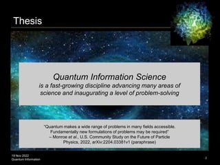 19 Nov 2022
Quantum Information 2
Quantum Information Science
is a fast-growing discipline advancing many areas of
science and inaugurating a level of problem-solving
Thesis
“Quantum makes a wide range of problems in many fields accessible.
Fundamentally new formulations of problems may be required”
– Monroe et al., U.S. Community Study on the Future of Particle
Physics, 2022, arXiv:2204.03381v1 (paraphrase)
 