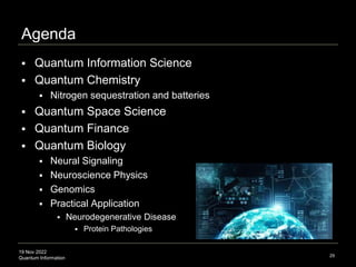 19 Nov 2022
Quantum Information 29
 Quantum Information Science
 Quantum Chemistry
 Nitrogen sequestration and batteries
 Quantum Space Science
 Quantum Finance
 Quantum Biology
 Neural Signaling
 Neuroscience Physics
 Genomics
 Practical Application
 Neurodegenerative Disease
 Protein Pathologies
Agenda
 
