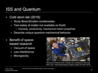 19 Nov 2022
Quantum Information
ISS and Quantum
39
Source: https://www.issnationallab.org/ispa-quantum-technologies
Astronaut Christina Koch unloads new hardware for the Cold
Atom Lab - International Space Station (week of 9 Dec 2019)
 Cold atom lab (2019)
 Study Bose-Einstein condensates
 Test states of matter not available on Earth
 Viscosity, conductivity, mechanical motion properties
 Describe unique quantum mechanical behavior
 Benefit of space-
based research
 Vacuum of space
 Low interference
 Microgravity
 