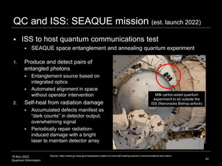 19 Nov 2022
Quantum Information 40
QC and ISS: SEAQUE mission (est. launch 2022)
 ISS to host quantum communications test
 SEAQUE space entanglement and annealing quantum experiment
Source: https://www.jpl.nasa.gov/news/space-station-to-host-self-healing-quantum-communications-tech-demo
1. Produce and detect pairs of
entangled photons
 Entanglement source based on
integrated optics
 Automated alignment in space
without operator intervention
2. Self-heal from radiation damage
 Accumulated defects manifest as
“dark counts” in detector output,
overwhelming signal
 Periodically repair radiation-
induced damage with a bright
laser to maintain detector array
Milk carton-sized quantum
experiment to sit outside the
ISS (Nanoracks Bishop airlock)
 