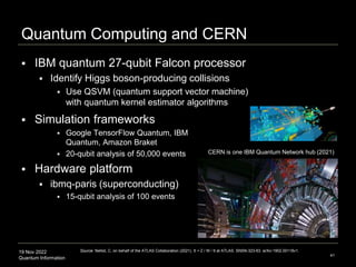 19 Nov 2022
Quantum Information
Quantum Computing and CERN
 IBM quantum 27-qubit Falcon processor
 Identify Higgs boson-producing collisions
 Use QSVM (quantum support vector machine)
with quantum kernel estimator algorithms
41
Source: Nellist, C. on behalf of the ATLAS Collaboration (2021). tt + Z / W / tt at ATLAS. SNSN-323-63. arXiv:1902.00118v1.
CERN is one IBM Quantum Network hub (2021)
 Simulation frameworks
 Google TensorFlow Quantum, IBM
Quantum, Amazon Braket
 20-qubit analysis of 50,000 events
 Hardware platform
 ibmq-paris (superconducting)
 15-qubit analysis of 100 events
 