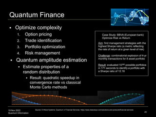 19 Nov 2022
Quantum Information
Quantum Finance
 Optimize complexity
1. Option pricing
2. Trade identification
3. Portfolio optimization
4. Risk management
 Quantum amplitude estimation
 Estimate properties of a
random distribution
 Result: quadratic speedup in
convergence rate vs classical
Monte Carlo methods
45
Source: D-Wave Systems: Quantum in Financial Services. https://www.dwavesys.com/solutions-and-products/financial-services
Case Study: BBVA (European bank)
Optimize Risk vs Return
Aim: find management strategies with the
highest Sharpe ratio (a metric reflecting
the rate of return at a given level of risk)
Challenge: combinatorial explosion of 4-yr
monthly transactions for 8 asset portfolio
Result: evaluated 10382 possible portfolios
in 171 seconds to identify a portfolio with
a Sharpe ratio of 12.16
Evaluating payoff function
 