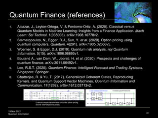 19 Nov 2022
Quantum Information
Quantum Finance (references)
48
1. Alcazar, J., Leyton-Ortega, V. & Perdomo-Ortiz, A. (2020). Classical versus
Quantum Models in Machine Learning: Insights from a Finance Application. Mach
Learn: Sci Technol. 1(035003). arXiv:1908.10778v2.
2. Stamatopoulos, N., Egger, D.J., Sun, Y. et al. (2020). Option pricing using
quantum computers. Quantum. 4(291). arXiv:1905.02666v5.
3. Woerner, S. & Egger, D.J. (2019). Quantum risk analysis. npj Quantum
Information. 5(15). arXiv:1806.06893v1.
4. Bouland A., van Dam, W., Joorati, H. et al. (2020). Prospects and challenges of
quantum finance. arXiv:2011.06492v1.
5. Lee, R.S.T. (2020). Quantum Finance: Intelligent Forecast and Trading Systems.
Singapore: Springer.
6. Chatterjee, R. & Yu, T. (2017). Generalized Coherent States, Reproducing
Kernels, and Quantum Support Vector Machines. Quantum Information and
Communication. 17(1292). arXiv:1612.03713v2.
Evaluate payoff function
Quantum amplitude estimation circuit for option pricing
Source: Stamatopoulos (2020).
Load random distribution
 