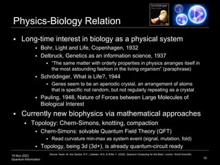 19 Nov 2022
Quantum Information
Physics-Biology Relation
 Long-time interest in biology as a physical system
 Bohr, Light and Life, Copenhagen, 1932
 Delbruck, Genetics as an information science, 1937
 “The same matter with orderly properties in physics arranges itself in
the most astounding fashion in the living organism” (paraphrase)
 Schrödinger, What is Life?, 1944
 Genes seem to be an aperiodic crystal, an arrangement of atoms
that is specific not random, but not regularly repeating as a crystal
 Pauling, 1948, Nature of Forces between Large Molecules of
Biological Interest
 Currently new biophysics via mathematical approaches
 Topology: Chern-Simons, knotting, compaction
 Chern-Simons: solvable Quantum Field Theory (QFT)
 Read curvature min-max as system event (signal, mutation, fold)
 Topology, being 3d (3d+), is already quantum-circuit ready
50
Source: Swan, M. dos Santos, R.P., Lebedev, M.A. & Witte, F. (2022). Quantum Computing for the Brain. London: World Scientific.
 