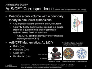 19 Nov 2022
Quantum Information
 Describe a bulk volume with a boundary
theory in one fewer dimensions
 Any physical system: universe, brain, cell, room
 A gravity theory (bulk volume) is equal to a gauge
theory or a quantum field theory (boundary
surface) in one fewer dimensions
 AdS5/CFT4 (5d bulk gravity) = (4d Yang-Mills
supersymmetry QFT)
 AdS/CFT Mathematics: AdS/DIY
 Metric (ds=)
 Operators (O=)
 Action (S=)
 Hamiltonian (H=)
Holographic Duality
AdS/CFT Correspondence (Anti-de Sitter Space/Conformal Field Theory)
51
Sources: Maldacena, J. (1999). The large N limit of superconformal field theories and supergravity. Intl. J. Theor. Phys.
38(4):1113-33. Harlow, D. (2017). TASI Lectures on the Emergence of Bulk Physics in AdS/CFT. arXiv:1802.01040.
IMAGE: van Raamsdonk, M. (2015). Gravity and Entanglement. http://pirsa.org/15020086.
Anti-de Sitter Space: hyperbolic
(negative curvature) space
Escher Circle Limits Error correction
Models of Space
Anti-de Sitter Space
de Sitter Space
 