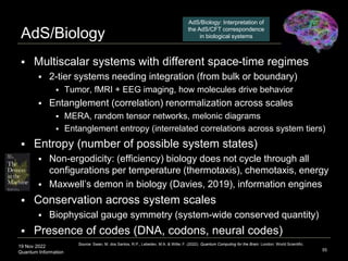 19 Nov 2022
Quantum Information
AdS/Biology
55
 Multiscalar systems with different space-time regimes
 2-tier systems needing integration (from bulk or boundary)
 Tumor, fMRI + EEG imaging, how molecules drive behavior
 Entanglement (correlation) renormalization across scales
 MERA, random tensor networks, melonic diagrams
 Entanglement entropy (interrelated correlations across system tiers)
 Entropy (number of possible system states)
 Non-ergodicity: (efficiency) biology does not cycle through all
configurations per temperature (thermotaxis), chemotaxis, energy
 Maxwell’s demon in biology (Davies, 2019), information engines
 Conservation across system scales
 Biophysical gauge symmetry (system-wide conserved quantity)
 Presence of codes (DNA, codons, neural codes)
Source: Swan, M. dos Santos, R.P., Lebedev, M.A. & Witte, F. (2022). Quantum Computing for the Brain. London: World Scientific.
AdS/Biology: Interpretation of
the AdS/CFT correspondence
in biological systems
 