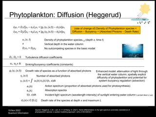 19 Nov 2022
Quantum Information
Phytoplankton: Diffusion (Heggerud)
79
∂tu1 = D1∂xu1 – α1∂xu1 + [g1 (γ1 (x,t)) – d1(x)]u1
∂tu2 = D2∂xu2 – α2∂xu2 + [g2 (γ2 (x,t)) – d2(x)]u2
D1, D2 > 0 Turbulence diffusion coefficients
Sinking/buoyancy coefficients (constants)
α1, α2 ϵ ℝ
γ1 (x,t) Number of absorbed photons
Death rate of the species at depth x and maximum L
d1(x) ϵ C [0,L]
γ1 (x,t) = a1(λ) k1(λ) I(λ, x)dλ
ʃ
u1 (x, t)
x Vertical depth in the water column
Density of phytoplankton species1,2 (depth x, time t)
(rate of change of) Density of Phytoplankton species =
Diffusion – Buoyancy + (Absorbed Photons – Death Rate)
D1u1 = D2u2
Source: Heggerud, C.M., Lam, K.-Y. & Wang, H. (2021). Niche differentiation in the light spectrum promotes coexistence of
phytoplankton species: a spatial modelling approach. arXiv:2109.02634v1.
Absorption spectra
k1(λ)
Action spectrum (proportion of absorbed photons used for photosynthesis)
a1(λ)
I(λ, x)dλ Incident light spectrum (wavelength intensity) of sunlight entering water column (Lambert-Beer’s Law)
Growth rate of species as a function of absorbed photons
g1 (γ1 (x,t))
Ice
2
2
No outcompeting species in the basic model
Enhanced model: attenuation of light through
the vertical water column, spatially explicit
diffusivity of phytoplankton and potential for
system buoyancy regulation (advection)
 