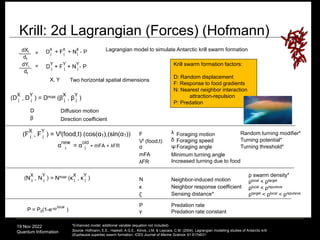 19 Nov 2022
Quantum Information
Krill: 2d Lagrangian (Forces) (Hofmann)
80
*Enhanced model: additional variable (equation not included)
Source: Hofmann, E.E., Haskell, A.G.E., Klinck, J.M. & Lascara, C.M. (2004). Lagrangian modelling studies of Antarctic krill
(Euphausia superba) swarm formation. ICES Journal of Marine Science. 61:617e631.
____
β
D
dXi =
dt
X, Y Two horizontal spatial dimensions
dYi
dt
=
____ Krill swarm formation factors:
D: Random displacement
F: Response to food gradients
N: Nearest neighbor interaction
attraction-repulsion
P: Predation
Vf (food,t) Foraging speed
Direction coefficient
local
P = P0(1-e-γρ )
ρ swarm density*
ρlocal < ρtarget
ρlocal < ρrepulsive
ρtarget < ρlocal < ρrepulsive
Diffusion motion
F Foraging motion
N Neighbor-induced motion
α Foraging angle
mFA Minimum turning angle
λFR Increased turning due to food
γ Predation rate constant
P Predation rate
λ Random turning modifier*
Lagrangian model to simulate Antarctic krill swarm formation
κ Neighbor response coefficient
ζ
δ Turning potential*
Sensing distance*
Turning threshold*
Ψ
 