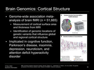 19 Nov 2022
Quantum Information
Brain Genomics: Cortical Structure
 Genome-wide association meta-
analysis of brain fMRI (n = 51,665)
 Measurement of cortical surface area
and thickness from MRI
 Identification of genomic locations of
genetic variants that influence global
and regional cortical structure
 Implicated in cognitive function,
Parkinson’s disease, insomnia,
depression, neuroticism, and
attention deficit hyperactivity
disorder
86
fMRI: functional magnetic resonance imaging. Source: Grasby, K.L., Jahanshad, N., Painter, J.N. et al. (2020). The genetic
architecture of the human cerebral cortex. Science. 367(6484). Posthuma Laboratory.
 