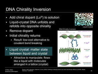 19 Nov 2022
Quantum Information
DNA Chirality Inversion
89
DNA Chirality Inversion
Liquid Crystal
 Add chiral dopant (LuIII) to solution
 Liquid-crystal DNA unfolds and
refolds into opposite chirality
 Remove dopant
 Initial chirality returns
 Result: low-cost alternative to
covalent bond breaking
 Liquid crystal: matter state
between liquid and crystal
 Attractive to manipulate: flows
like a liquid with molecules
arranged in a lattice (crystal)
Source: Leigh Laboratory: Katsonis, N. et al. (2020). Knotting a molecular strand can invert macroscopic effects of chirality. Nature
Chemistry. 12:939-944.
Dopant: Lanthanide ions LuIII
 