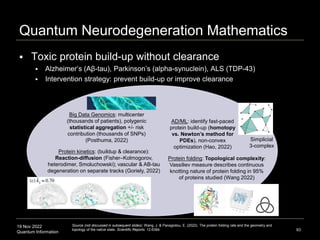 19 Nov 2022
Quantum Information
Quantum Neurodegeneration Mathematics
 Toxic protein build-up without clearance
 Alzheimer’s (Aβ-tau), Parkinson’s (alpha-synuclein), ALS (TDP-43)
 Intervention strategy: prevent build-up or improve clearance
93
Big Data Genomics: multicenter
(thousands of patients), polygenic
statistical aggregation +/- risk
contribution (thousands of SNPs)
(Posthuma, 2022)
Protein kinetics: (buildup & clearance):
Reaction-diffusion (Fisher–Kolmogorov,
heterodimer, Smoluchowski); vascular & AB-tau
degeneration on separate tracks (Goriely, 2022)
AD/ML: identify fast-paced
protein build-up (homotopy
vs. Newton’s method for
PDEs), non-convex
optimization (Hao, 2022)
Protein folding: Topological complexity:
Vassiliev measure describes continuous
knotting nature of protein folding in 95%
of proteins studied (Wang 2022)
Simplicial
3-complex
Source (not discussed in subsequent slides): Wang, J. & Panagiotou, E. (2022). The protein folding rate and the geometry and
topology of the native state. Scientific Reports. 12:6384.
 