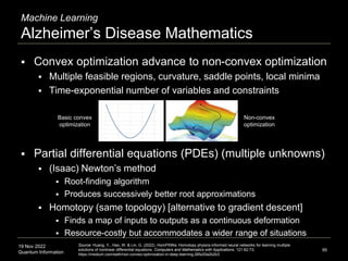 19 Nov 2022
Quantum Information
Machine Learning
Alzheimer’s Disease Mathematics
95
Source: Huang, Y., Hao, W. & Lin, G. (2022). HomPINNs: Homotopy physics-informed neural networks for learning multiple
solutions of nonlinear differential equations. Computers and Mathematics with Applications. 121:62-73;
https://medium.com/swlh/non-convex-optimization-in-deep-learning-26fa30a2b2b3
 Convex optimization advance to non-convex optimization
 Multiple feasible regions, curvature, saddle points, local minima
 Time-exponential number of variables and constraints
 Partial differential equations (PDEs) (multiple unknowns)
 (Isaac) Newton’s method
 Root-finding algorithm
 Produces successively better root approximations
 Homotopy (same topology) [alternative to gradient descent]
 Finds a map of inputs to outputs as a continuous deformation
 Resource-costly but accommodates a wider range of situations
Non-convex
optimization
Basic convex
optimization
 