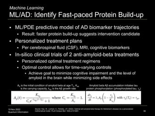 19 Nov 2022
Quantum Information
Machine Learning
ML/AD: Identify Fast-paced Protein Build-up
96
Source: Hao, W., Lenhart, S., Petrella, J.R. (2022). Optimal anti-amyloid-beta therapy for Alzheimer’s disease via a personalized
mathematical model. PLoS Comput Biol. 18(9):e1010481.
 ML/PDE predictive model of AD biomarker trajectories
 Result: faster protein build-up suggests intervention candidate
 Personalized treatment plans
 Per cerebrospinal fluid (CSF), MRI, cognitive biomarkers
 In-silico clinical trials of 2 anti-amyloid-beta treatments
 Personalized optimal treatment regimens
 Optimal control allows for time-varying controls
 Achieve goal to minimize cognitive impairment and the level of
amyloid in the brain while minimizing side effects
Amyloid beta Aβ accumulation initiates tau
protein phosphorylation (phosphorylated tau, τp)
A0 is the initial condition of amyloid beta at age T0, Kab
is the carrying capacity, λAβ is the Aβ growth rate
 