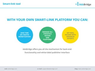 WITH YOUR OWN SMART-LINK PLATFORM YOU CAN:
SAVE TIME
ON TRAFFIC
MONETIZATION
MANAGE ALL
STATISTICS
WITHIN
ONE
PLATFORM
GET REAL
INCOME WITH
MINIMUM
EFFORTS
Smart-link tool
e–mail: support@adsbridge.comweb: adsbridge.com blog: news.adsbridge.com
AdsBridge offers you all the mechanism for back-end
functionality and white-label publisher interface
 