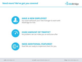 HAVE A NEW EMPLOYEE?
Our team will teach your new manager to work with
AdsBridge for free
HUGE AMOUNT OF TRAFFIC?
No problem, we can make you an exclusive offer
NEED ADDITIONAL FEATURES?
Deal! We are ready to implement them for you.
Need more? We’ve got you covered
e–mail: support@adsbridge.comweb: adsbridge.com blog: news.adsbridge.com
 