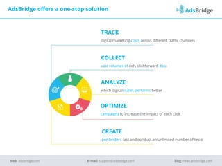TRACK
digital marketing costs across different traffic channels
COLLECT
vast volumes of rich, clickforward data
ANALYZE
which digital outlet performs better
OPTIMIZE
campaigns to increase the impact of each click
CREATE
pre-landers fast and conduct an unlimited number of tests
AdsBridge offers a one-stop solution
e–mail: support@adsbridge.comweb: adsbridge.com blog: news.adsbridge.com
 