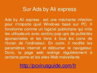 Sur Ads by Ali express
Ads by Ali express est une méchante infection
pour n'importe quel Windows basé sur PC. Il
fonctionne comme un logiciel publicitaire qui irrite
les utilisateurs avec continu pop ups de publicités
sponsorisées et les liens à tous les coins de
l'écran de l'ordinateur. En outre, il modifie les
paramètres internet et détourner le navigateur.
Donc, la page web redirige régulièrement à
certains porno et les sites Web malveillants
http://pcvirusguide.com/fr
 
