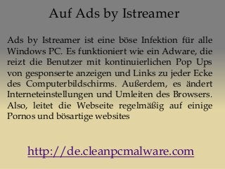 Auf Ads by Istreamer
Ads by Istreamer ist eine böse Infektion für alle
Windows PC. Es funktioniert wie ein Adware, die
reizt die Benutzer mit kontinuierlichen Pop Ups
von gesponserte anzeigen und Links zu jeder Ecke
des Computerbildschirms. Außerdem, es ändert
Interneteinstellungen und Umleiten des Browsers.
Also, leitet die Webseite regelmäßig auf einige
Pornos und bösartige websites
http://de.cleanpcmalware.com
 