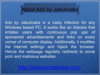 About Ads by Jabuticaba
Ads by Jabuticaba is a nasty infection for any
Windows based PC. It works like an Adware that
irritates users with continuous pop ups of
sponsored advertisements and links on every
corner of computer display. Additionally, it modifies
the internet settings and hijack the browser.
Hence the webpage regularly redirects to some
porn and malicious websites.
http://cleanpcmalware.com
 