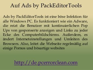 Auf Ads by PackEditorTools
Ads by PackEditorTools ist eine böse Infektion für
alle Windows PC. Es funktioniert wie ein Adware,
die reizt die Benutzer mit kontinuierlichen Pop
Ups von gesponserte anzeigen und Links zu jeder
Ecke des Computerbildschirms. Außerdem, es
ändert Interneteinstellungen und Umleiten des
Browsers. Also, leitet die Webseite regelmäßig auf
einige Pornos und bösartige websites
http://de.pcerrorclean.com
 