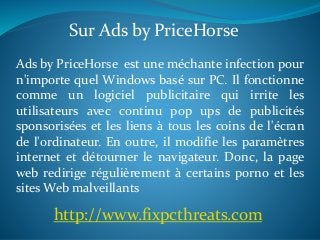 Sur Ads by PriceHorse 
Ads by PriceHorse est une méchante infection pour 
n'importe quel Windows basé sur PC. Il fonctionne 
comme un logiciel publicitaire qui irrite les 
utilisateurs avec continu pop ups de publicités 
sponsorisées et les liens à tous les coins de l'écran 
de l'ordinateur. En outre, il modifie les paramètres 
internet et détourner le navigateur. Donc, la page 
web redirige régulièrement à certains porno et les 
sitesWeb malveillants 
http://www.fixpcthreats.com 
 