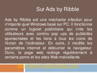 Sur Ads by Ribble 
Ads by Ribble est une méchante infection pour 
n'importe quel Windows basé sur PC. Il fonctionne 
comme un logiciel publicitaire qui irrite les 
utilisateurs avec continu pop ups de publicités 
sponsorisées et les liens à tous les coins de 
l'écran de l'ordinateur. En outre, il modifie les 
paramètres internet et détourner le navigateur. 
Donc, la page web redirige régulièrement à 
certains porno et les sites Web malveillants 
http://www.fixpcthreats.com 
 
