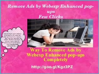 Remove Ads by Webexp Enhanced pop­
ups
Few Clicks

I was looking for some software
to increase my PC speed and
clean up all my errors. i was not
able to get any permanent
solution. But then i found your
site and it really helped to
optimize my PC performance.
I would recommend
your services. ….

Way To Remove Ads by
Webexp Enhanced pop-ups
Completely
http://goo.gl/Kgz3PZ

 