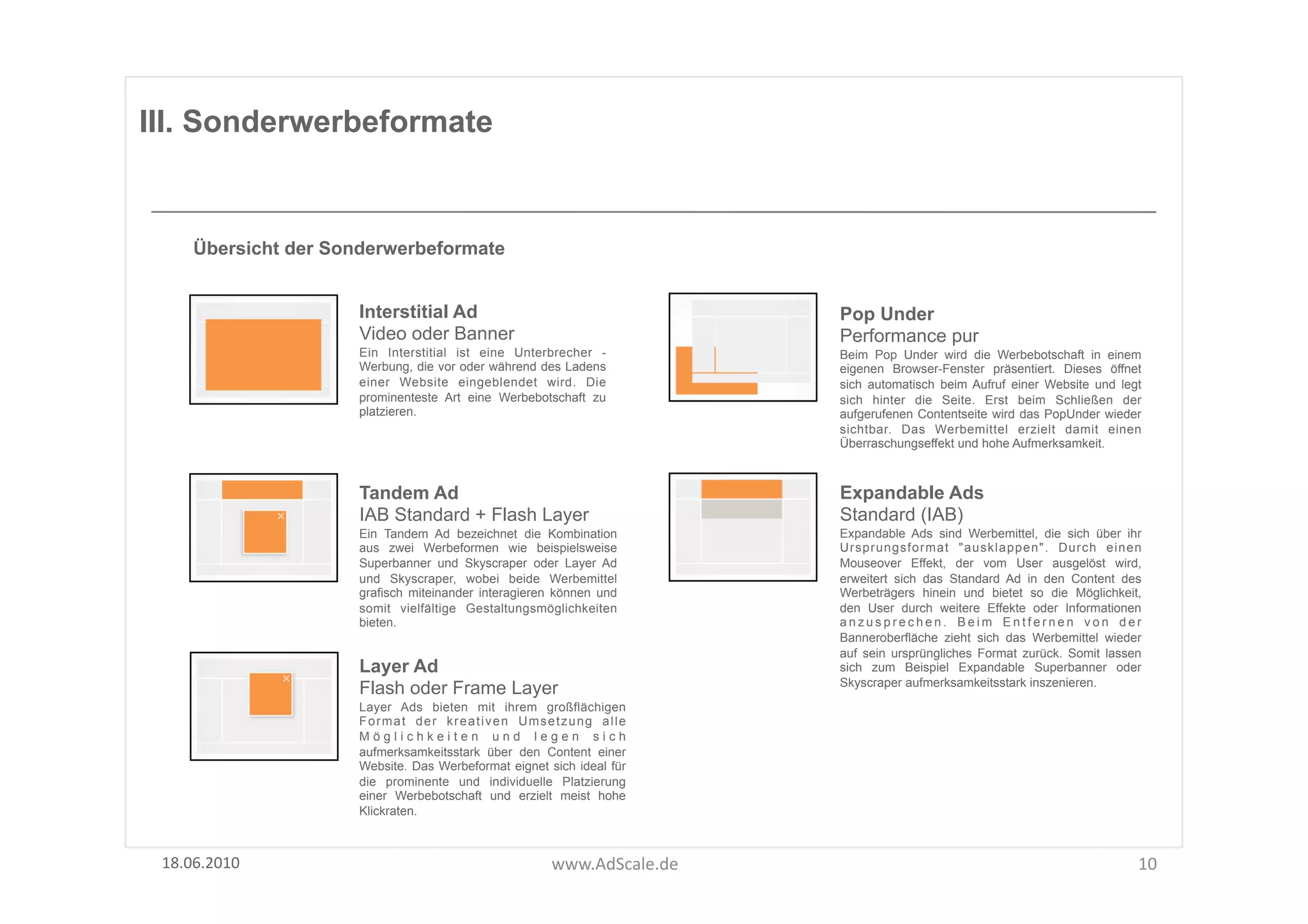 III. Sonderwerbeformate


      Übersicht der Sonderwerbeformate


                       Interstitial Ad                                       Pop Under
                       Video oder Banner                                     Performance pur
                       Ein Interstitial ist eine Unterbrecher -              Beim Pop Under wird die Werbebotschaft in einem
                       Werbung, die vor oder während des Ladens              eigenen Browser-Fenster präsentiert. Dieses öffnet
                       einer Website eingeblendet wird. Die                  sich automatisch beim Aufruf einer Website und legt
                       prominenteste Art eine Werbebotschaft zu              sich hinter die Seite. Erst beim Schließen der
                       platzieren.                                           aufgerufenen Contentseite wird das PopUnder wieder
                                                                             sichtbar. Das Werbemittel erzielt damit einen
                                                                             Überraschungseffekt und hohe Aufmerksamkeit.



                       Tandem Ad                                             Expandable Ads
                       IAB Standard + Flash Layer                            Standard (IAB)
                       Ein Tandem Ad bezeichnet die Kombination              Expandable Ads sind Werbemittel, die sich über ihr
                       aus zwei Werbeformen wie beispielsweise               Ursprungsformat "ausklappen". Durch einen
                       Superbanner und Skyscraper oder Layer Ad              Mouseover Effekt, der vom User ausgelöst wird,
                       und Skyscraper, wobei beide Werbemittel               erweitert sich das Standard Ad in den Content des
                       grafisch miteinander interagieren können und          Werbeträgers hinein und bietet so die Möglichkeit,
                       somit vielfältige Gestaltungsmöglichkeiten            den User durch weitere Effekte oder Informationen
                       bieten.                                               anzusprechen. Beim Entfernen von der
                                                                             Banneroberfläche zieht sich das Werbemittel wieder
                                                                             auf sein ursprüngliches Format zurück. Somit lassen
                       Layer Ad                                              sich zum Beispiel Expandable Superbanner oder
                                                                             Skyscraper aufmerksamkeitsstark inszenieren.
                       Flash oder Frame Layer
                       Layer Ads bieten mit ihrem großflächigen
                       Format der kreativen Umsetzung alle
                       Möglichkeiten und legen sich
                       aufmerksamkeitsstark über den Content einer
                       Website. Das Werbeformat eignet sich ideal für
                       die prominente und individuelle Platzierung
                       einer Werbebotschaft und erzielt meist hohe
                       Klickraten.



 18.06.2010	
                                           www.AdScale.de	
                                                       10	
  
 