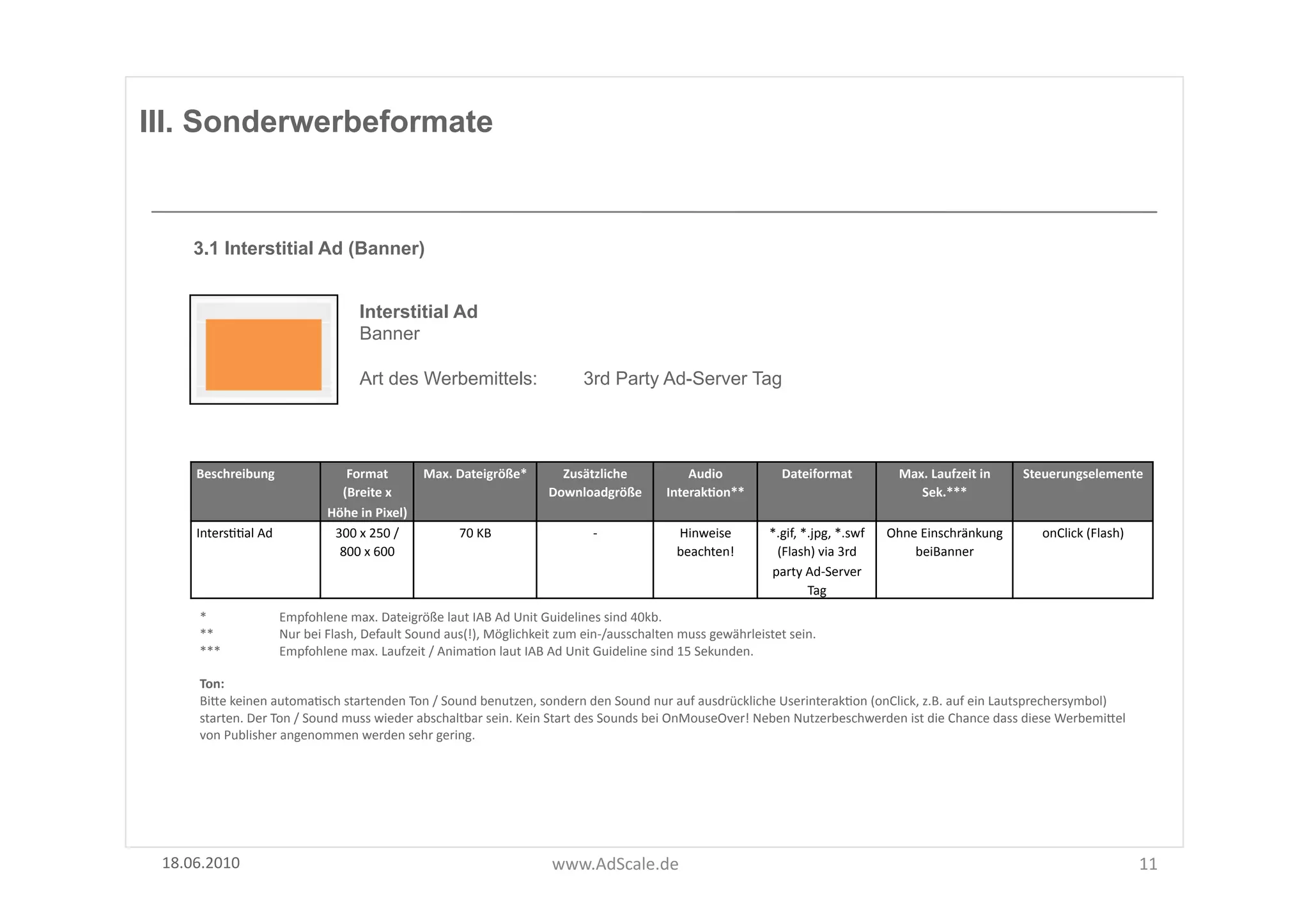 III. Sonderwerbeformate


      3.1 Interstitial Ad (Banner)


                                                Interstitial Ad
                                                Banner

                                                Art des Werbemittels:                                  3rd Party Ad-Server Tag




      Beschreibung	
                       Format	
  	
           Max.	
  Dateigröße*	
          Zusätzliche	
                  Audio	
                 Dateiformat	
                  Max.	
  Laufzeit	
  in	
     Steuerungselemente	
  
                                          (Breite	
  x	
                                       Downloadgröße	
  	
          InterakOon**	
                                                Sek.***	
  
                                        Höhe	
  in	
  Pixel)	
  
      IntersFFal	
  Ad	
                 300	
  x	
  250	
  /	
           70	
  KB	
                      -­‐	
               Hinweise	
             *.gif,	
  *.jpg,	
  *.swf	
     Ohne	
  Einschränkung	
           onClick	
  (Flash)	
  
                                          800	
  x	
  600	
                                                                   beachten!	
             (Flash)	
  via	
  3rd	
            beiBanner	
  
                                                                                                                                                     party	
  Ad-­‐Server	
  
                                                                                                                                                                Tag	
  
       *	
  	
  	
  	
       Empfohlene	
  max.	
  Dateigröße	
  laut	
  IAB	
  Ad	
  Unit	
  Guidelines	
  sind	
  40kb.	
  	
  
       **	
  	
              Nur	
  bei	
  Flash,	
  Default	
  Sound	
  aus(!),	
  Möglichkeit	
  zum	
  ein-­‐/ausschalten	
  muss	
  gewährleistet	
  sein.	
  
       ***	
  	
             Empfohlene	
  max.	
  Laufzeit	
  /	
  AnimaFon	
  laut	
  IAB	
  Ad	
  Unit	
  Guideline	
  sind	
  15	
  Sekunden.	
  

       Ton:	
  	
  
       BiUe	
  keinen	
  automaFsch	
  startenden	
  Ton	
  /	
  Sound	
  benutzen,	
  sondern	
  den	
  Sound	
  nur	
  auf	
  ausdrückliche	
  UserinterakFon	
  (onClick,	
  z.B.	
  auf	
  ein	
  Lautsprechersymbol)	
  
       starten.	
  Der	
  Ton	
  /	
  Sound	
  muss	
  wieder	
  abschaltbar	
  sein.	
  Kein	
  Start	
  des	
  Sounds	
  bei	
  OnMouseOver!	
  Neben	
  Nutzerbeschwerden	
  ist	
  die	
  Chance	
  dass	
  diese	
  WerbemiUel	
  
       von	
  Publisher	
  angenommen	
  werden	
  sehr	
  gering.	
  




 18.06.2010	
                                                                                   www.AdScale.de	
                                                                                                                                11	
  
 