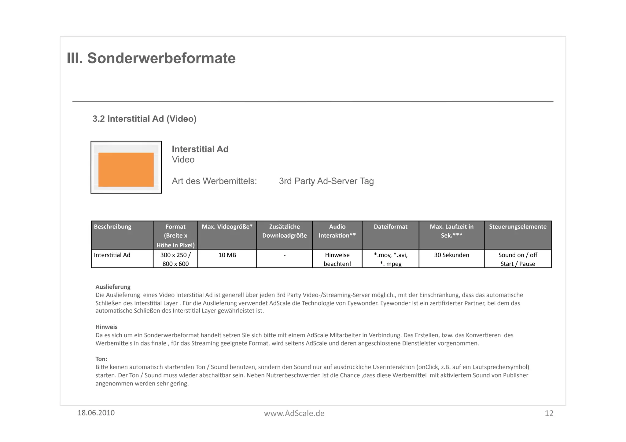 III. Sonderwerbeformate


      3.2 Interstitial Ad (Video)


                                               Interstitial Ad
                                               Video

                                               Art des Werbemittels:                                    3rd Party Ad-Server Tag




      Beschreibung	
                      Format	
  	
           Max.	
  Videogröße*	
           Zusätzliche	
                   Audio	
                  Dateiformat	
                 Max.	
  Laufzeit	
  in	
        Steuerungselemente	
  
                                         (Breite	
  x	
                                        Downloadgröße	
  	
           InterakOon**	
                                                Sek.***	
  
                                       Höhe	
  in	
  Pixel)	
  
      IntersFFal	
  Ad	
                300	
  x	
  250	
  /	
           10	
  MB	
                        -­‐	
                Hinweise	
                *.mov,	
  *.avi,	
  	
           30	
  Sekunden	
                  Sound	
  on	
  /	
  oﬀ	
  
                                         800	
  x	
  600	
                                                                      beachten!	
                 *.	
  mpeg	
  	
                                                  Start	
  /	
  Pause	
  


       Auslieferung	
  
       Die	
  Auslieferung	
  	
  eines	
  Video	
  IntersFFal	
  Ad	
  ist	
  generell	
  über	
  jeden	
  3rd	
  Party	
  Video-­‐/Streaming-­‐Server	
  möglich.,	
  mit	
  der	
  Einschränkung,	
  dass	
  das	
  automaFsche	
  
       Schließen	
  des	
  IntersFFal	
  Layer	
  .	
  Für	
  die	
  Auslieferung	
  verwendet	
  AdScale	
  die	
  Technologie	
  von	
  Eyewonder.	
  Eyewonder	
  ist	
  ein	
  zerFﬁzierter	
  Partner,	
  bei	
  dem	
  das	
  
       automaFsche	
  Schließen	
  des	
  IntersFFal	
  Layer	
  gewährleistet	
  ist.	
  

       Hinweis	
  
       Da	
  es	
  sich	
  um	
  ein	
  Sonderwerbeformat	
  handelt	
  setzen	
  Sie	
  sich	
  biUe	
  mit	
  einem	
  AdScale	
  Mitarbeiter	
  in	
  Verbindung.	
  Das	
  Erstellen,	
  bzw.	
  das	
  KonverFeren	
  	
  des	
  
       WerbemiUels	
  in	
  das	
  ﬁnale	
  ,	
  für	
  das	
  Streaming	
  geeignete	
  Format,	
  wird	
  seitens	
  AdScale	
  und	
  deren	
  angeschlossene	
  Dienstleister	
  vorgenommen.	
  	
  

       Ton:	
  
       BiUe	
  keinen	
  automaFsch	
  startenden	
  Ton	
  /	
  Sound	
  benutzen,	
  sondern	
  den	
  Sound	
  nur	
  auf	
  ausdrückliche	
  UserinterakFon	
  (onClick,	
  z.B.	
  auf	
  ein	
  Lautsprechersymbol)	
  
       starten.	
  Der	
  Ton	
  /	
  Sound	
  muss	
  wieder	
  abschaltbar	
  sein.	
  Neben	
  Nutzerbeschwerden	
  ist	
  die	
  Chance	
  ,dass	
  diese	
  WerbemiUel	
  	
  mit	
  akFviertem	
  Sound	
  von	
  Publisher	
  
       angenommen	
  werden	
  sehr	
  gering.	
  



 18.06.2010	
                                                                                   www.AdScale.de	
                                                                                                                                          12	
  
 