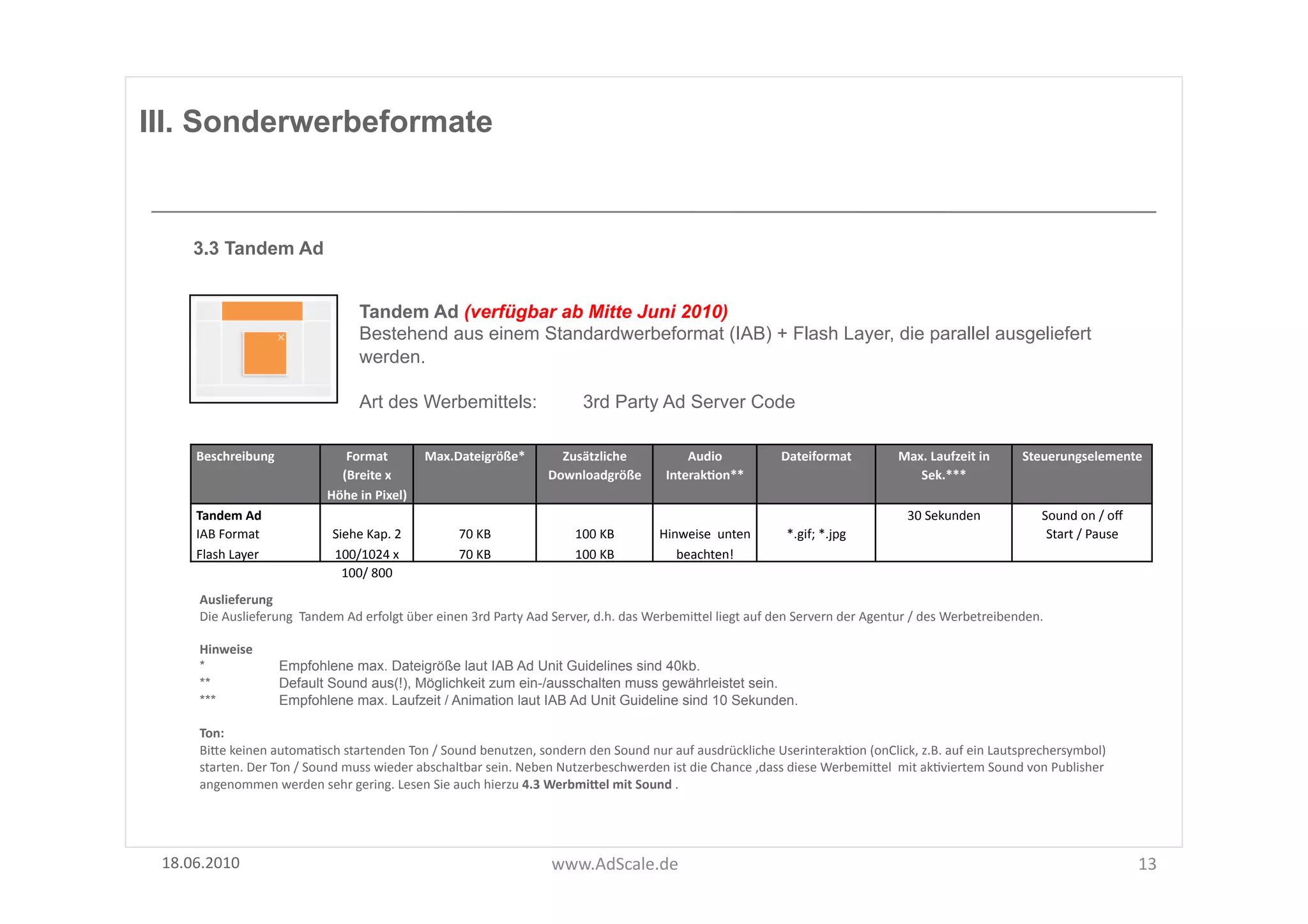 III. Sonderwerbeformate


      3.3 Tandem Ad


                                                 Tandem Ad (verfügbar ab Mitte Juni 2010)
                                                 Bestehend aus einem Standardwerbeformat (IAB) + Flash Layer, die parallel ausgeliefert
                                                 werden.

                                                 Art des Werbemittels:                                     3rd Party Ad Server Code

      Beschreibung	
                       Format	
  	
            Max.Dateigröße*	
                Zusätzliche	
                   Audio	
                   Dateiformat	
                  Max.	
  Laufzeit	
  in	
        Steuerungselemente	
  
                                          (Breite	
  x	
                                          Downloadgröße	
  	
           InterakOon**	
                                                  Sek.***	
  
                                        Höhe	
  in	
  Pixel)	
  
      Tandem	
  Ad	
                                                                                                                                                                           30	
  Sekunden	
                   Sound	
  on	
  /	
  oﬀ	
  
      IAB	
  Format	
                    Siehe	
  Kap.	
  2	
             70	
  KB	
                     100	
  KB	
           Hinweise	
  	
  unten	
          *.gif;	
  *.jpg	
                                                  Start	
  /	
  Pause	
  
      Flash	
  Layer	
                   100/1024	
  x	
                  70	
  KB	
                     100	
  KB	
              beachten!	
  
                                           100/	
  800	
  
       Auslieferung	
  
       Die	
  Auslieferung	
  	
  Tandem	
  Ad	
  erfolgt	
  über	
  einen	
  3rd	
  Party	
  Aad	
  Server,	
  d.h.	
  das	
  WerbemiUel	
  liegt	
  auf	
  den	
  Servern	
  der	
  Agentur	
  /	
  des	
  Werbetreibenden.	
  	
  

       Hinweise	
  
       *                   Empfohlene max. Dateigröße laut IAB Ad Unit Guidelines sind 40kb.
       **                  Default Sound aus(!), Möglichkeit zum ein-/ausschalten muss gewährleistet sein.
       ***                 Empfohlene max. Laufzeit / Animation laut IAB Ad Unit Guideline sind 10 Sekunden.

       Ton:	
  
       BiUe	
  keinen	
  automaFsch	
  startenden	
  Ton	
  /	
  Sound	
  benutzen,	
  sondern	
  den	
  Sound	
  nur	
  auf	
  ausdrückliche	
  UserinterakFon	
  (onClick,	
  z.B.	
  auf	
  ein	
  Lautsprechersymbol)	
  
       starten.	
  Der	
  Ton	
  /	
  Sound	
  muss	
  wieder	
  abschaltbar	
  sein.	
  Neben	
  Nutzerbeschwerden	
  ist	
  die	
  Chance	
  ,dass	
  diese	
  WerbemiUel	
  	
  mit	
  akFviertem	
  Sound	
  von	
  Publisher	
  
       angenommen	
  werden	
  sehr	
  gering.	
  Lesen	
  Sie	
  auch	
  hierzu	
  4.3	
  WerbmiSel	
  mit	
  Sound	
  .	
  




 18.06.2010	
                                                                                     www.AdScale.de	
                                                                                                                                             13	
  
 