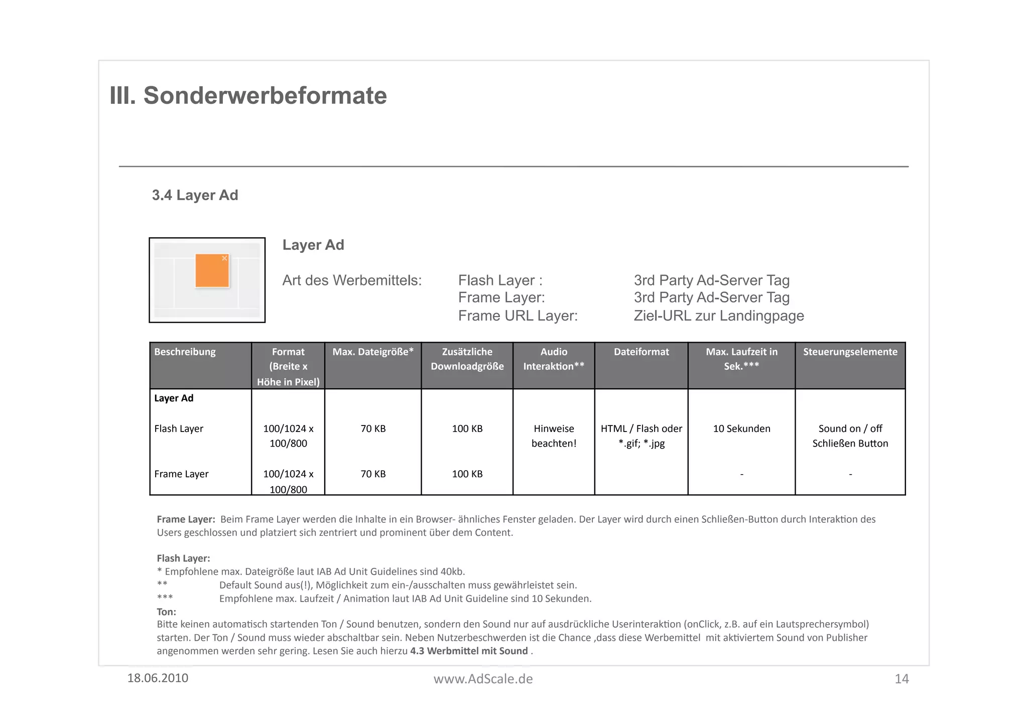 III. Sonderwerbeformate


      3.4 Layer Ad


                                               Layer Ad

                                               Art des Werbemittels:                                    Flash Layer :                                            3rd Party Ad-Server Tag
                                                                                                        Frame Layer:                                             3rd Party Ad-Server Tag
                                                                                                        Frame URL Layer:                                         Ziel-URL zur Landingpage

      Beschreibung	
                      Format	
  	
          Max.	
  Dateigröße*	
            Zusätzliche	
                   Audio	
                  Dateiformat	
                 Max.	
  Laufzeit	
  in	
       Steuerungselemente	
  
                                         (Breite	
  x	
                                        Downloadgröße	
  	
           InterakOon**	
                                                Sek.***	
  
                                       Höhe	
  in	
  Pixel)	
  
      Layer	
  Ad	
  

      Flash	
  Layer	
                   100/1024	
  x	
                70	
  KB	
                    100	
  KB	
              Hinweise	
             HTML	
  /	
  Flash	
  oder	
        10	
  Sekunden	
                 Sound	
  on	
  /	
  oﬀ	
  
                                          100/800	
  	
                                                                        beachten!	
               *.gif;	
  *.jpg	
                                                Schließen	
  BuUon	
  

      Frame	
  Layer	
  	
               100/1024	
  x	
                70	
  KB	
                    100	
  KB	
                                                                                  -­‐	
                              -­‐	
  
                                          100/800	
  	
  

       Frame	
  Layer:	
  	
  Beim	
  Frame	
  Layer	
  werden	
  die	
  Inhalte	
  in	
  ein	
  Browser-­‐	
  ähnliches	
  Fenster	
  geladen.	
  Der	
  Layer	
  wird	
  durch	
  einen	
  Schließen-­‐BuUon	
  durch	
  InterakFon	
  des	
  
       Users	
  geschlossen	
  und	
  platziert	
  sich	
  zentriert	
  und	
  prominent	
  über	
  dem	
  Content.	
  

       Flash	
  Layer:	
  	
  
       *	
  Empfohlene	
  max.	
  Dateigröße	
  laut	
  IAB	
  Ad	
  Unit	
  Guidelines	
  sind	
  40kb.	
  	
  
       **	
  	
                Default	
  Sound	
  aus(!),	
  Möglichkeit	
  zum	
  ein-­‐/ausschalten	
  muss	
  gewährleistet	
  sein.	
  
       ***	
  	
               Empfohlene	
  max.	
  Laufzeit	
  /	
  AnimaFon	
  laut	
  IAB	
  Ad	
  Unit	
  Guideline	
  sind	
  10	
  Sekunden.	
  
       Ton:	
  
       BiUe	
  keinen	
  automaFsch	
  startenden	
  Ton	
  /	
  Sound	
  benutzen,	
  sondern	
  den	
  Sound	
  nur	
  auf	
  ausdrückliche	
  UserinterakFon	
  (onClick,	
  z.B.	
  auf	
  ein	
  Lautsprechersymbol)	
  
       starten.	
  Der	
  Ton	
  /	
  Sound	
  muss	
  wieder	
  abschaltbar	
  sein.	
  Neben	
  Nutzerbeschwerden	
  ist	
  die	
  Chance	
  ,dass	
  diese	
  WerbemiUel	
  	
  mit	
  akFviertem	
  Sound	
  von	
  Publisher	
  
       angenommen	
  werden	
  sehr	
  gering.	
  Lesen	
  Sie	
  auch	
  hierzu	
  4.3	
  WerbmiSel	
  mit	
  Sound	
  .	
  

 18.06.2010	
                                                                                   www.AdScale.de	
                                                                                                                                        14	
  
 