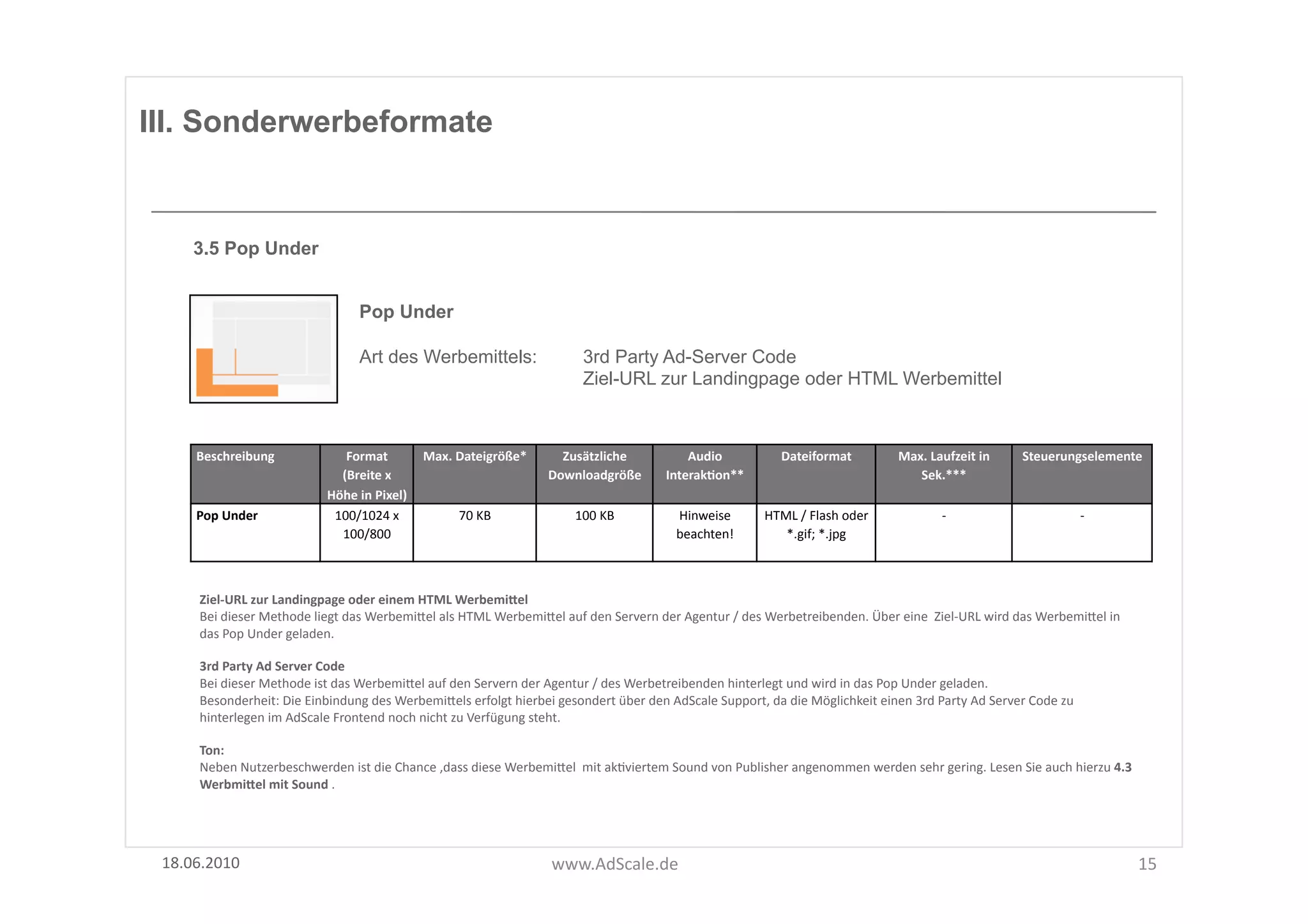 III. Sonderwerbeformate


      3.5 Pop Under


                                              Pop Under

                                              Art des Werbemittels:                                   3rd Party Ad-Server Code
                                                                                                      Ziel-URL zur Landingpage oder HTML Werbemittel



      Beschreibung	
                     Format	
  	
          Max.	
  Dateigröße*	
            Zusätzliche	
                  Audio	
                  Dateiformat	
                Max.	
  Laufzeit	
  in	
       Steuerungselemente	
  
                                        (Breite	
  x	
                                        Downloadgröße	
  	
          InterakOon**	
                                               Sek.***	
  
                                      Höhe	
  in	
  Pixel)	
  
      Pop	
  Under	
                   100/1024	
  x	
                 70	
  KB	
                   100	
  KB	
               Hinweise	
            HTML	
  /	
  Flash	
  oder	
                -­‐	
                              -­‐	
  
                                        100/800	
  	
                                                                         beachten!	
              *.gif;	
  *.jpg	
  



       Ziel-­‐URL	
  zur	
  Landingpage	
  oder	
  einem	
  HTML	
  WerbemiSel	
  
       Bei	
  dieser	
  Methode	
  liegt	
  das	
  WerbemiUel	
  als	
  HTML	
  WerbemiUel	
  auf	
  den	
  Servern	
  der	
  Agentur	
  /	
  des	
  Werbetreibenden.	
  Über	
  eine	
  	
  Ziel-­‐URL	
  wird	
  das	
  WerbemiUel	
  in	
  
       das	
  Pop	
  Under	
  geladen.	
  

       3rd	
  Party	
  Ad	
  Server	
  Code	
  
       Bei	
  dieser	
  Methode	
  ist	
  das	
  WerbemiUel	
  auf	
  den	
  Servern	
  der	
  Agentur	
  /	
  des	
  Werbetreibenden	
  hinterlegt	
  und	
  wird	
  in	
  das	
  Pop	
  Under	
  geladen.	
  	
  
       Besonderheit:	
  Die	
  Einbindung	
  des	
  WerbemiUels	
  erfolgt	
  hierbei	
  gesondert	
  über	
  den	
  AdScale	
  Support,	
  da	
  die	
  Möglichkeit	
  einen	
  3rd	
  Party	
  Ad	
  Server	
  Code	
  zu	
  
       hinterlegen	
  im	
  AdScale	
  Frontend	
  noch	
  nicht	
  zu	
  Verfügung	
  steht.	
  	
  

       Ton:	
  
       Neben	
  Nutzerbeschwerden	
  ist	
  die	
  Chance	
  ,dass	
  diese	
  WerbemiUel	
  	
  mit	
  akFviertem	
  Sound	
  von	
  Publisher	
  angenommen	
  werden	
  sehr	
  gering.	
  Lesen	
  Sie	
  auch	
  hierzu	
  4.3	
  
       WerbmiSel	
  mit	
  Sound	
  .	
  




 18.06.2010	
                                                                                 www.AdScale.de	
                                                                                                                                   15	
  
 