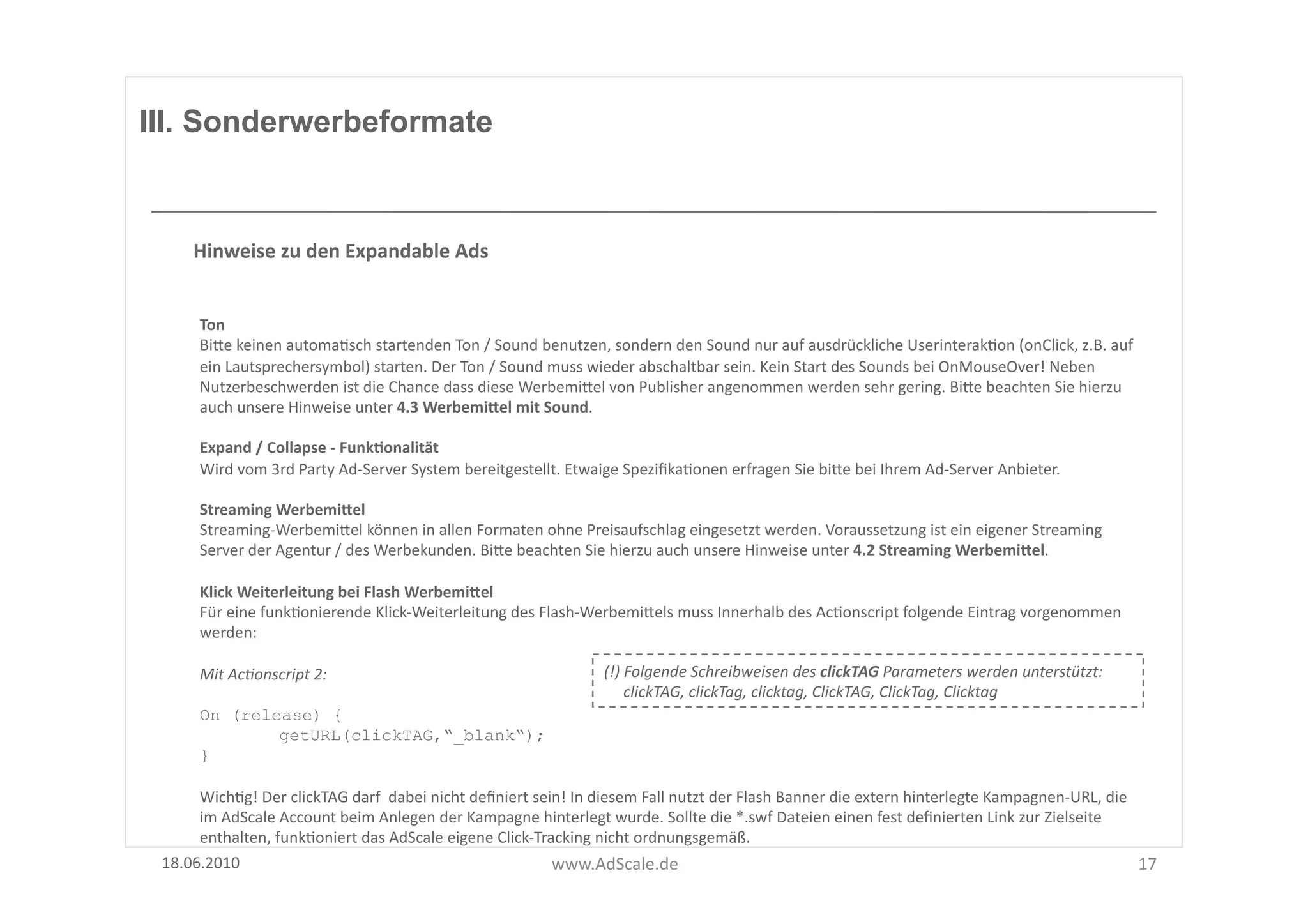 III. Sonderwerbeformate



       Hinweise	
  zu	
  den	
  Expandable	
  Ads	
  


        Ton	
  
        BiUe	
  keinen	
  automaFsch	
  startenden	
  Ton	
  /	
  Sound	
  benutzen,	
  sondern	
  den	
  Sound	
  nur	
  auf	
  ausdrückliche	
  UserinterakFon	
  (onClick,	
  z.B.	
  auf	
  
        ein	
  Lautsprechersymbol)	
  starten.	
  Der	
  Ton	
  /	
  Sound	
  muss	
  wieder	
  abschaltbar	
  sein.	
  Kein	
  Start	
  des	
  Sounds	
  bei	
  OnMouseOver!	
  Neben	
  
        Nutzerbeschwerden	
  ist	
  die	
  Chance	
  dass	
  diese	
  WerbemiUel	
  von	
  Publisher	
  angenommen	
  werden	
  sehr	
  gering.	
  BiUe	
  beachten	
  Sie	
  hierzu	
  
        auch	
  unsere	
  Hinweise	
  unter	
  4.3	
  WerbemiSel	
  mit	
  Sound.	
  

        Expand	
  /	
  Collapse	
  -­‐	
  FunkOonalität	
  
        Wird	
  vom	
  3rd	
  Party	
  Ad-­‐Server	
  System	
  bereitgestellt.	
  Etwaige	
  SpeziﬁkaFonen	
  erfragen	
  Sie	
  biUe	
  bei	
  Ihrem	
  Ad-­‐Server	
  Anbieter.	
  

        Streaming	
  WerbemiSel	
  
        Streaming-­‐WerbemiUel	
  können	
  in	
  allen	
  Formaten	
  ohne	
  Preisaufschlag	
  eingesetzt	
  werden.	
  Voraussetzung	
  ist	
  ein	
  eigener	
  Streaming	
  
        Server	
  der	
  Agentur	
  /	
  des	
  Werbekunden.	
  BiUe	
  beachten	
  Sie	
  hierzu	
  auch	
  unsere	
  Hinweise	
  unter	
  4.2	
  Streaming	
  WerbemiSel.	
  

        Klick	
  Weiterleitung	
  bei	
  Flash	
  WerbemiSel	
  
        Für	
  eine	
  funkFonierende	
  Klick-­‐Weiterleitung	
  des	
  Flash-­‐WerbemiUels	
  muss	
  Innerhalb	
  des	
  AcFonscript	
  folgende	
  Eintrag	
  vorgenommen	
  
        werden:	
  

        Mit	
  Ac8onscript	
  2:	
                                                            (!)	
  Folgende	
  Schreibweisen	
  des	
  clickTAG	
  Parameters	
  werden	
  unterstützt:	
  	
  	
  
                                                                                              	
  	
  	
  	
  	
  clickTAG,	
  clickTag,	
  clicktag,	
  ClickTAG,	
  ClickTag,	
  Clicktag	
  
        On (release) {
                getURL(clickTAG,“_blank“);
        }

      WichFg!	
  Der	
  clickTAG	
  darf	
  	
  dabei	
  nicht	
  deﬁniert	
  sein!	
  In	
  diesem	
  Fall	
  nutzt	
  der	
  Flash	
  Banner	
  die	
  extern	
  hinterlegte	
  Kampagnen-­‐URL,	
  die	
  
      im	
  AdScale	
  Account	
  beim	
  Anlegen	
  der	
  Kampagne	
  hinterlegt	
  wurde.	
  Sollte	
  die	
  *.swf	
  Dateien	
  einen	
  fest	
  deﬁnierten	
  Link	
  zur	
  Zielseite	
  
      enthalten,	
  funkFoniert	
  das	
  AdScale	
  eigene	
  Click-­‐Tracking	
  nicht	
  ordnungsgemäß.	
  
 18.06.2010	
                                                                    www.AdScale.de	
                                                                                                             17	
  
 