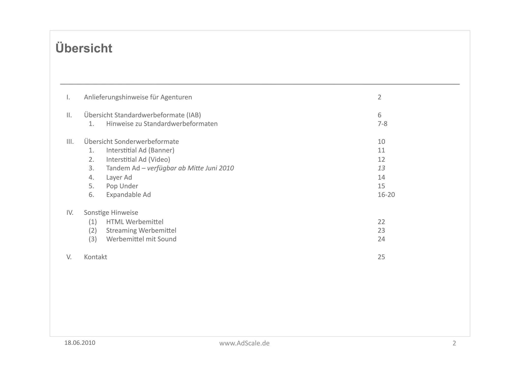 Übersicht


 I.      Anlieferungshinweise	
  für	
  Agenturen	
   	
                         	
        	
     	
  	
     2	
  	
       	
  

 II.     Übersicht	
  Standardwerbeformate	
  (IAB)	
                            	
        	
     	
  	
     6	
  
          1.  Hinweise	
  zu	
  Standardwerbeformaten	
                          	
        	
     	
         7-­‐8	
  

 III.    Übersicht	
  Sonderwerbeformate	
               	
                      	
        	
     	
  	
     10	
  
          1.  IntersFFal	
  Ad	
  (Banner)	
             	
                      	
        	
     	
         11	
  
          2.  IntersFFal	
  Ad	
  (Video)	
              	
                      	
        	
     	
         12	
          	
  
          3.  Tandem	
  Ad	
  –	
  verfügbar	
  ab	
  Mi-e	
  Juni	
  2010	
     	
        	
     	
         13	
  
          4.  Layer	
  Ad	
  	
       	
                 	
                      	
        	
     	
         14	
          	
  
          5.  Pop	
  Under	
          	
                 	
                      	
        	
     	
         15	
  
          6.  Expandable	
  Ad	
   	
                    	
                      	
        	
     	
         16-­‐20	
  

 IV.     SonsFge	
  Hinweise	
  
          (1)  HTML	
  WerbemiUel	
                          	
                  	
        	
     	
         22	
  
          (2)  Streaming	
  WerbemiUel	
                     	
                  	
        	
     	
         23	
  
          (3)  WerbemiUel	
  mit	
  Sound	
                  	
                  	
        	
     	
         24	
          	
             	
     	
  

 V.      Kontakt	
   	
                  	
                  	
                  	
        	
     	
         25	
  




 18.06.2010	
                                                         www.AdScale.de	
                                            2	
  
 