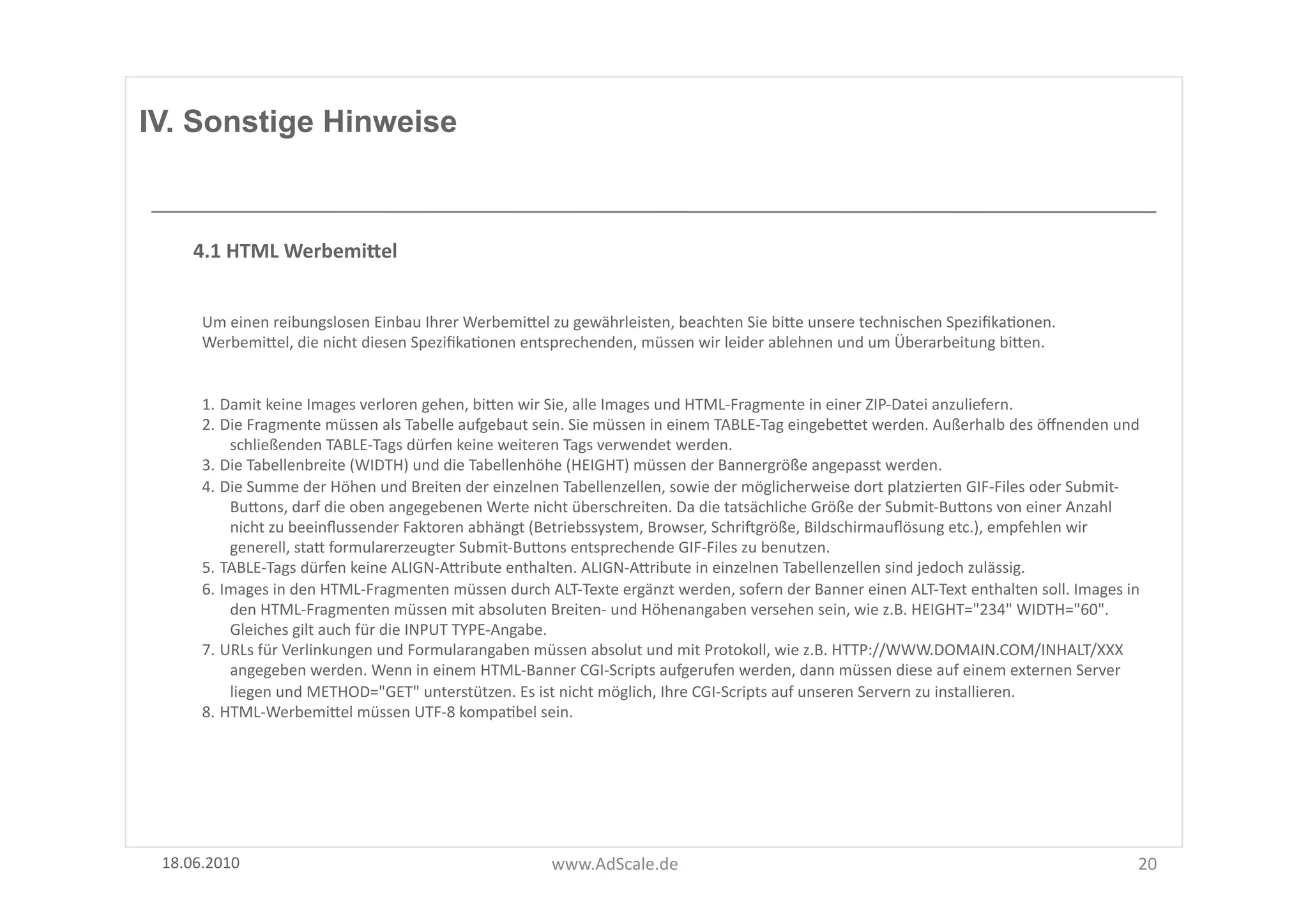 IV. Sonstige Hinweise



      4.1	
  HTML	
  WerbemiSel	
  


       Um	
  einen	
  reibungslosen	
  Einbau	
  Ihrer	
  WerbemiUel	
  zu	
  gewährleisten,	
  beachten	
  Sie	
  biUe	
  unsere	
  technischen	
  SpeziﬁkaFonen.	
  
       WerbemiUel,	
  die	
  nicht	
  diesen	
  SpeziﬁkaFonen	
  entsprechenden,	
  müssen	
  wir	
  leider	
  ablehnen	
  und	
  um	
  Überarbeitung	
  biUen.	
  


       1. Damit	
  keine	
  Images	
  verloren	
  gehen,	
  biUen	
  wir	
  Sie,	
  alle	
  Images	
  und	
  HTML-­‐Fragmente	
  in	
  einer	
  ZIP-­‐Datei	
  anzuliefern.	
  	
  
       2. Die	
  Fragmente	
  müssen	
  als	
  Tabelle	
  aufgebaut	
  sein.	
  Sie	
  müssen	
  in	
  einem	
  TABLE-­‐Tag	
  eingebeUet	
  werden.	
  Außerhalb	
  des	
  öﬀnenden	
  und	
  
           schließenden	
  TABLE-­‐Tags	
  dürfen	
  keine	
  weiteren	
  Tags	
  verwendet	
  werden.	
  
       3. Die	
  Tabellenbreite	
  (WIDTH)	
  und	
  die	
  Tabellenhöhe	
  (HEIGHT)	
  müssen	
  der	
  Bannergröße	
  angepasst	
  werden.	
  
       4. Die	
  Summe	
  der	
  Höhen	
  und	
  Breiten	
  der	
  einzelnen	
  Tabellenzellen,	
  sowie	
  der	
  möglicherweise	
  dort	
  platzierten	
  GIF-­‐Files	
  oder	
  Submit-­‐
           BuUons,	
  darf	
  die	
  oben	
  angegebenen	
  Werte	
  nicht	
  überschreiten.	
  Da	
  die	
  tatsächliche	
  Größe	
  der	
  Submit-­‐BuUons	
  von	
  einer	
  Anzahl	
  
           nicht	
  zu	
  beeinﬂussender	
  Faktoren	
  abhängt	
  (Betriebssystem,	
  Browser,	
  Schriggröße,	
  Bildschirmauﬂösung	
  etc.),	
  empfehlen	
  wir	
  
           generell,	
  staU	
  formularerzeugter	
  Submit-­‐BuUons	
  entsprechende	
  GIF-­‐Files	
  zu	
  benutzen.	
  
       5. TABLE-­‐Tags	
  dürfen	
  keine	
  ALIGN-­‐AUribute	
  enthalten.	
  ALIGN-­‐AUribute	
  in	
  einzelnen	
  Tabellenzellen	
  sind	
  jedoch	
  zulässig.	
  
       6. Images	
  in	
  den	
  HTML-­‐Fragmenten	
  müssen	
  durch	
  ALT-­‐Texte	
  ergänzt	
  werden,	
  sofern	
  der	
  Banner	
  einen	
  ALT-­‐Text	
  enthalten	
  soll.	
  Images	
  in	
  
           den	
  HTML-­‐Fragmenten	
  müssen	
  mit	
  absoluten	
  Breiten-­‐	
  und	
  Höhenangaben	
  versehen	
  sein,	
  wie	
  z.B.	
  HEIGHT="234"	
  WIDTH="60".	
  
           Gleiches	
  gilt	
  auch	
  für	
  die	
  INPUT	
  TYPE-­‐Angabe.	
  
       7. URLs	
  für	
  Verlinkungen	
  und	
  Formularangaben	
  müssen	
  absolut	
  und	
  mit	
  Protokoll,	
  wie	
  z.B.	
  HTTP://WWW.DOMAIN.COM/INHALT/XXX	
  
           angegeben	
  werden.	
  Wenn	
  in	
  einem	
  HTML-­‐Banner	
  CGI-­‐Scripts	
  aufgerufen	
  werden,	
  dann	
  müssen	
  diese	
  auf	
  einem	
  externen	
  Server	
  
           liegen	
  und	
  METHOD="GET"	
  unterstützen.	
  Es	
  ist	
  nicht	
  möglich,	
  Ihre	
  CGI-­‐Scripts	
  auf	
  unseren	
  Servern	
  zu	
  installieren.	
  
       8. HTML-­‐WerbemiUel	
  müssen	
  UTF-­‐8	
  kompaFbel	
  sein.	
  




 18.06.2010	
                                                                www.AdScale.de	
                                                                                                       20	
  
 