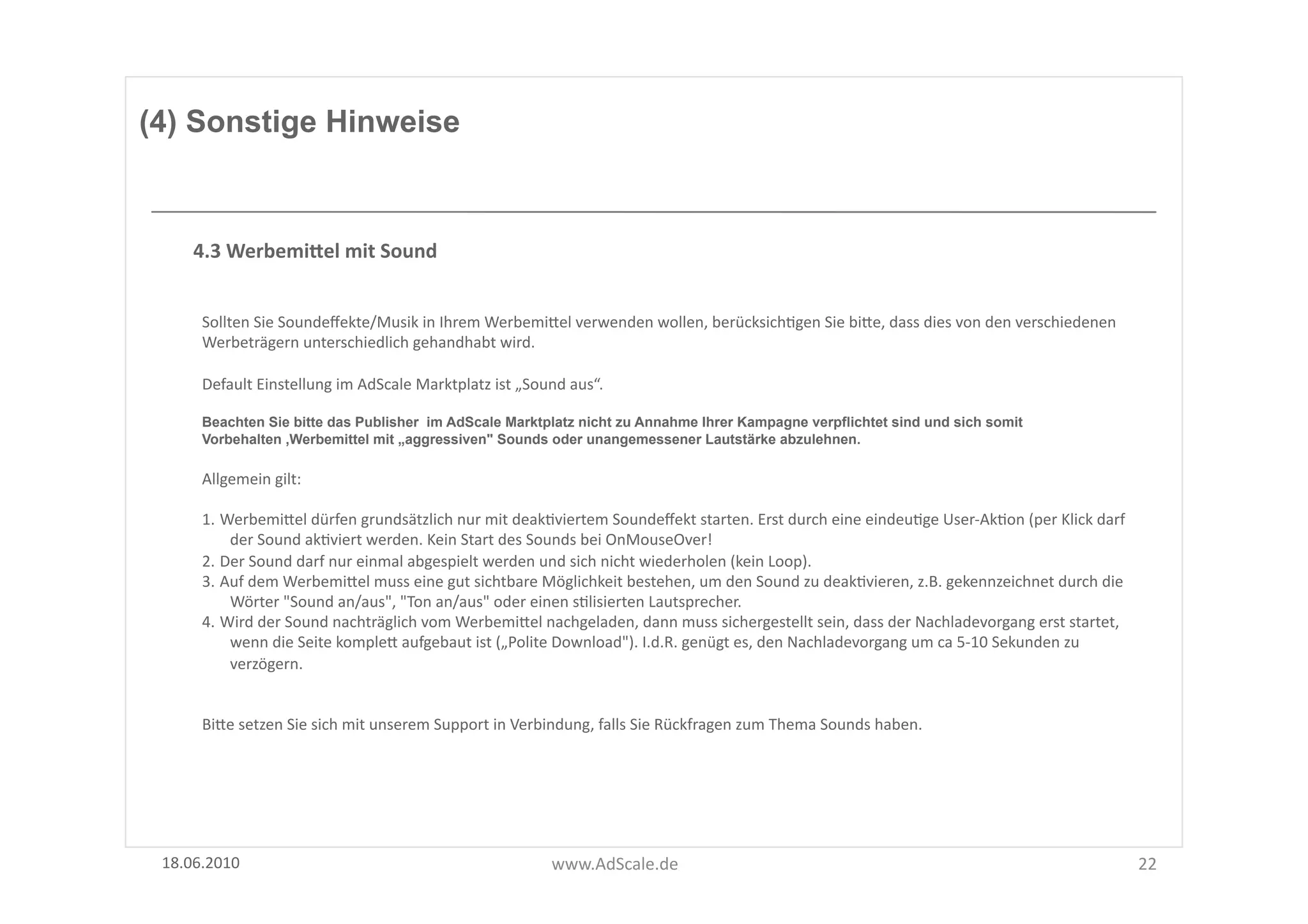 (4) Sonstige Hinweise



      4.3	
  WerbemiSel	
  mit	
  Sound	
  


       Sollten	
  Sie	
  Soundeﬀekte/Musik	
  in	
  Ihrem	
  WerbemiUel	
  verwenden	
  wollen,	
  berücksichFgen	
  Sie	
  biUe,	
  dass	
  dies	
  von	
  den	
  verschiedenen	
  
       Werbeträgern	
  unterschiedlich	
  gehandhabt	
  wird.	
  	
  

       Default	
  Einstellung	
  im	
  AdScale	
  Marktplatz	
  ist	
  „Sound	
  aus“.	
  

       Beachten Sie bitte das Publisher im AdScale Marktplatz nicht zu Annahme Ihrer Kampagne verpflichtet sind und sich somit
       Vorbehalten ,Werbemittel mit „aggressiven" Sounds oder unangemessener Lautstärke abzulehnen.

       Allgemein	
  gilt:	
  

       1. WerbemiUel	
  dürfen	
  grundsätzlich	
  nur	
  mit	
  deakFviertem	
  Soundeﬀekt	
  starten.	
  Erst	
  durch	
  eine	
  eindeuFge	
  User-­‐AkFon	
  (per	
  Klick	
  darf	
  
           der	
  Sound	
  akFviert	
  werden.	
  Kein	
  Start	
  des	
  Sounds	
  bei	
  OnMouseOver!	
  	
  
       2. Der	
  Sound	
  darf	
  nur	
  einmal	
  abgespielt	
  werden	
  und	
  sich	
  nicht	
  wiederholen	
  (kein	
  Loop).	
  
       3. Auf	
  dem	
  WerbemiUel	
  muss	
  eine	
  gut	
  sichtbare	
  Möglichkeit	
  bestehen,	
  um	
  den	
  Sound	
  zu	
  deakFvieren,	
  z.B.	
  gekennzeichnet	
  durch	
  die	
  
           Wörter	
  "Sound	
  an/aus",	
  "Ton	
  an/aus"	
  oder	
  einen	
  sFlisierten	
  Lautsprecher.	
  
       4. Wird	
  der	
  Sound	
  nachträglich	
  vom	
  WerbemiUel	
  nachgeladen,	
  dann	
  muss	
  sichergestellt	
  sein,	
  dass	
  der	
  Nachladevorgang	
  erst	
  startet,	
  
           wenn	
  die	
  Seite	
  kompleU	
  aufgebaut	
  ist	
  („Polite	
  Download").	
  I.d.R.	
  genügt	
  es,	
  den	
  Nachladevorgang	
  um	
  ca	
  5-­‐10	
  Sekunden	
  zu	
  
           verzögern.	
  


       BiUe	
  setzen	
  Sie	
  sich	
  mit	
  unserem	
  Support	
  in	
  Verbindung,	
  falls	
  Sie	
  Rückfragen	
  zum	
  Thema	
  Sounds	
  haben.	
  




 18.06.2010	
                                                                 www.AdScale.de	
                                                                                                 22	
  
 