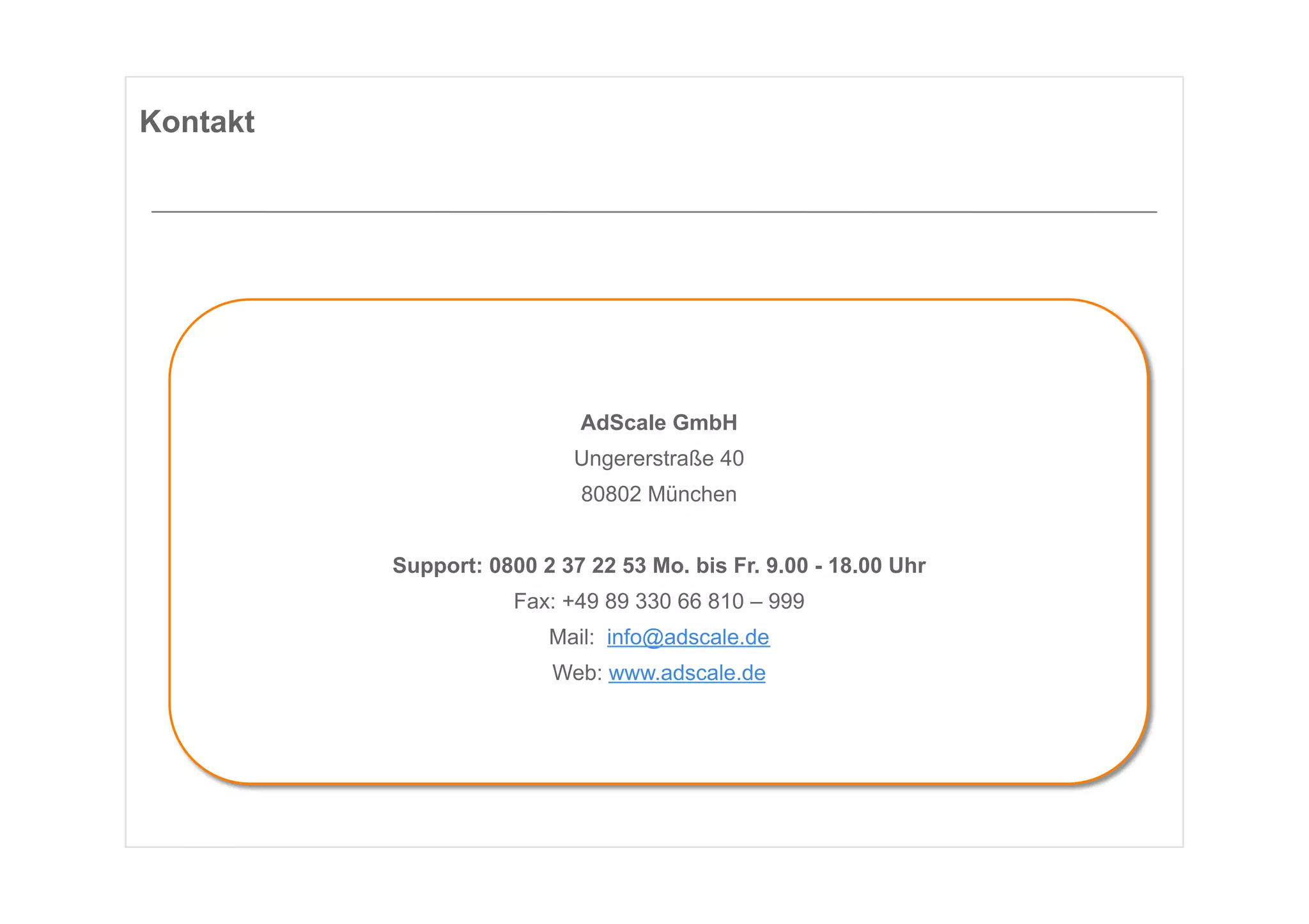 Kontakt




                            AdScale GmbH
                            Ungererstraße 40
                            80802 München


          Support: 0800 2 37 22 53 Mo. bis Fr. 9.00 - 18.00 Uhr
                      Fax: +49 89 330 66 810 – 999
                         Mail: info@adscale.de
                         Web: www.adscale.de
 