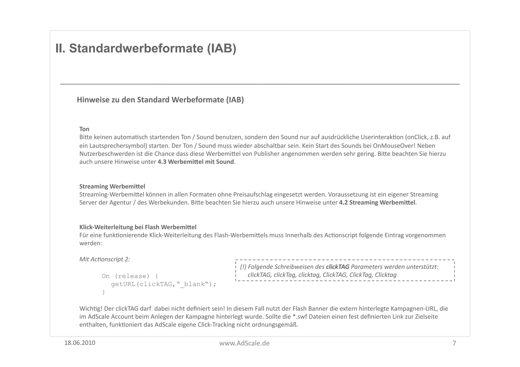 II. Standardwerbeformate (IAB)



      Hinweise	
  zu	
  den	
  Standard	
  Werbeformate	
  (IAB)	
  


       Ton	
  
       BiUe	
  keinen	
  automaFsch	
  startenden	
  Ton	
  /	
  Sound	
  benutzen,	
  sondern	
  den	
  Sound	
  nur	
  auf	
  ausdrückliche	
  UserinterakFon	
  (onClick,	
  z.B.	
  auf	
  
       ein	
  Lautsprechersymbol)	
  starten.	
  Der	
  Ton	
  /	
  Sound	
  muss	
  wieder	
  abschaltbar	
  sein.	
  Kein	
  Start	
  des	
  Sounds	
  bei	
  OnMouseOver!	
  Neben	
  
       Nutzerbeschwerden	
  ist	
  die	
  Chance	
  dass	
  diese	
  WerbemiUel	
  von	
  Publisher	
  angenommen	
  werden	
  sehr	
  gering.	
  BiUe	
  beachten	
  Sie	
  hierzu	
  
       auch	
  unsere	
  Hinweise	
  unter	
  4.3	
  WerbemiSel	
  mit	
  Sound.	
  


       Streaming	
  WerbemiSel	
  
       Streaming-­‐WerbemiUel	
  können	
  in	
  allen	
  Formaten	
  ohne	
  Preisaufschlag	
  eingesetzt	
  werden.	
  Voraussetzung	
  ist	
  ein	
  eigener	
  Streaming	
  
       Server	
  der	
  Agentur	
  /	
  des	
  Werbekunden.	
  BiUe	
  beachten	
  Sie	
  hierzu	
  auch	
  unsere	
  Hinweise	
  unter	
  4.2	
  Streaming	
  WerbemiSel.	
  


       Klick-­‐Weiterleitung	
  bei	
  Flash	
  WerbemiSel	
  
       Für	
  eine	
  funkFonierende	
  Klick-­‐Weiterleitung	
  des	
  Flash-­‐WerbemiUels	
  muss	
  Innerhalb	
  des	
  AcFonscript	
  folgende	
  Eintrag	
  vorgenommen	
  
       werden:	
  

       Mit	
  Ac8onscript	
  2:	
  
                                                                                             (!)	
  Folgende	
  Schreibweisen	
  des	
  clickTAG	
  Parameters	
  werden	
  unterstützt:	
  	
  	
  
                  On (release) {                                                             	
  	
  	
  	
  	
  clickTAG,	
  clickTag,	
  clicktag,	
  ClickTAG,	
  ClickTag,	
  Clicktag	
  
                    getURL(clickTAG,“_blank“);
                  }

       WichFg!	
  Der	
  clickTAG	
  darf	
  	
  dabei	
  nicht	
  deﬁniert	
  sein!	
  In	
  diesem	
  Fall	
  nutzt	
  der	
  Flash	
  Banner	
  die	
  extern	
  hinterlegte	
  Kampagnen-­‐URL,	
  die	
  
       im	
  AdScale	
  Account	
  beim	
  Anlegen	
  der	
  Kampagne	
  hinterlegt	
  wurde.	
  Sollte	
  die	
  *.swf	
  Dateien	
  einen	
  fest	
  deﬁnierten	
  Link	
  zur	
  Zielseite	
  
       enthalten,	
  funkFoniert	
  das	
  AdScale	
  eigene	
  Click-­‐Tracking	
  nicht	
  ordnungsgemäß.	
  

 18.06.2010	
                                                                     www.AdScale.de	
                                                                                                               7	
  
 