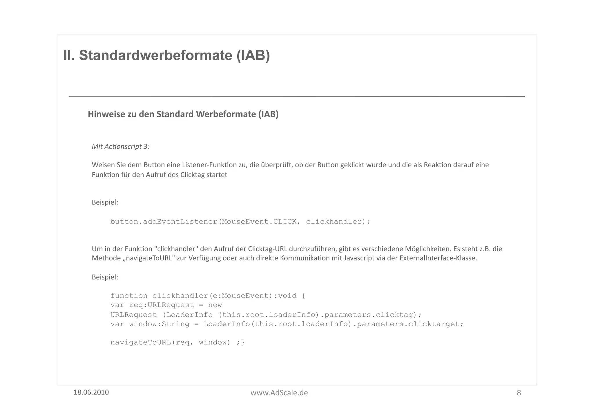 II. Standardwerbeformate (IAB)



      Hinweise	
  zu	
  den	
  Standard	
  Werbeformate	
  (IAB)	
  


       Mit	
  Ac8onscript	
  3:	
  

       Weisen	
  Sie	
  dem	
  BuUon	
  eine	
  Listener-­‐FunkFon	
  zu,	
  die	
  überprüg,	
  ob	
  der	
  BuUon	
  geklickt	
  wurde	
  und	
  die	
  als	
  ReakFon	
  darauf	
  eine	
  
       FunkFon	
  für	
  den	
  Aufruf	
  des	
  Clicktag	
  startet	
  


       Beispiel:	
  

               button.addEventListener(MouseEvent.CLICK, clickhandler);


       Um	
  in	
  der	
  FunkFon	
  "clickhandler"	
  den	
  Aufruf	
  der	
  Clicktag-­‐URL	
  durchzuführen,	
  gibt	
  es	
  verschiedene	
  Möglichkeiten.	
  Es	
  steht	
  z.B.	
  die	
  
       Methode	
  „navigateToURL"	
  zur	
  Verfügung	
  oder	
  auch	
  direkte	
  KommunikaFon	
  mit	
  Javascript	
  via	
  der	
  ExternalInterface-­‐Klasse.	
  	
  

       Beispiel:	
  

               function clickhandler(e:MouseEvent):void {
               var req:URLRequest = new
               URLRequest (LoaderInfo (this.root.loaderInfo).parameters.clicktag);
               var window:String = LoaderInfo(this.root.loaderInfo).parameters.clicktarget;

               navigateToURL(req, window) ;}




 18.06.2010	
                                                                  www.AdScale.de	
                                                                                                     8	
  
 