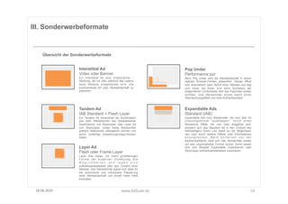 III. Sonderwerbeformate


      Übersicht der Sonderwerbeformate


                       Interstitial Ad                                       Pop Under
                       Video oder Banner                                     Performance pur
                       Ein Interstitial ist eine Unterbrecher -              Beim Pop Under wird die Werbebotschaft in einem
                       Werbung, die vor oder während des Ladens              eigenen Browser-Fenster präsentiert. Dieses öffnet
                       einer Website eingeblendet wird. Die                  sich automatisch beim Aufruf einer Website und legt
                       prominenteste Art eine Werbebotschaft zu              sich hinter die Seite. Erst beim Schließen der
                       platzieren.                                           aufgerufenen Contentseite wird das PopUnder wieder
                                                                             sichtbar. Das Werbemittel erzielt damit einen
                                                                             Überraschungseffekt und hohe Aufmerksamkeit.



                       Tandem Ad                                             Expandable Ads
                       IAB Standard + Flash Layer                            Standard (IAB)
                       Ein Tandem Ad bezeichnet die Kombination              Expandable Ads sind Werbemittel, die sich über ihr
                       aus zwei Werbeformen wie beispielsweise               Ursprungsformat "ausklappen". Durch einen
                       Superbanner und Skyscraper oder Layer Ad              Mouseover Effekt, der vom User ausgelöst wird,
                       und Skyscraper, wobei beide Werbemittel               erweitert sich das Standard Ad in den Content des
                       grafisch miteinander interagieren können und          Werbeträgers hinein und bietet so die Möglichkeit,
                       somit vielfältige Gestaltungsmöglichkeiten            den User durch weitere Effekte oder Informationen
                       bieten.                                               anzusprechen. Beim Entfernen von der
                                                                             Banneroberfläche zieht sich das Werbemittel wieder
                                                                             auf sein ursprüngliches Format zurück. Somit lassen
                       Layer Ad                                              sich zum Beispiel Expandable Superbanner oder
                                                                             Skyscraper aufmerksamkeitsstark inszenieren.
                       Flash oder Frame Layer
                       Layer Ads bieten mit ihrem großflächigen
                       Format der kreativen Umsetzung alle
                       Möglichkeiten und legen sich
                       aufmerksamkeitsstark über den Content einer
                       Website. Das Werbeformat eignet sich ideal für
                       die prominente und individuelle Platzierung
                       einer Werbebotschaft und erzielt meist hohe
                       Klickraten.



 18.06.2010	
                                           www.AdScale.de	
                                                       10	
  
 