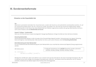 III. Sonderwerbeformate



       Hinweise	
  zu	
  den	
  Expandable	
  Ads	
  


        Ton	
  
        BiUe	
  keinen	
  automaFsch	
  startenden	
  Ton	
  /	
  Sound	
  benutzen,	
  sondern	
  den	
  Sound	
  nur	
  auf	
  ausdrückliche	
  UserinterakFon	
  (onClick,	
  z.B.	
  auf	
  
        ein	
  Lautsprechersymbol)	
  starten.	
  Der	
  Ton	
  /	
  Sound	
  muss	
  wieder	
  abschaltbar	
  sein.	
  Kein	
  Start	
  des	
  Sounds	
  bei	
  OnMouseOver!	
  Neben	
  
        Nutzerbeschwerden	
  ist	
  die	
  Chance	
  dass	
  diese	
  WerbemiUel	
  von	
  Publisher	
  angenommen	
  werden	
  sehr	
  gering.	
  BiUe	
  beachten	
  Sie	
  hierzu	
  
        auch	
  unsere	
  Hinweise	
  unter	
  4.3	
  WerbemiSel	
  mit	
  Sound.	
  

        Expand	
  /	
  Collapse	
  -­‐	
  FunkOonalität	
  
        Wird	
  vom	
  3rd	
  Party	
  Ad-­‐Server	
  System	
  bereitgestellt.	
  Etwaige	
  SpeziﬁkaFonen	
  erfragen	
  Sie	
  biUe	
  bei	
  Ihrem	
  Ad-­‐Server	
  Anbieter.	
  

        Streaming	
  WerbemiSel	
  
        Streaming-­‐WerbemiUel	
  können	
  in	
  allen	
  Formaten	
  ohne	
  Preisaufschlag	
  eingesetzt	
  werden.	
  Voraussetzung	
  ist	
  ein	
  eigener	
  Streaming	
  
        Server	
  der	
  Agentur	
  /	
  des	
  Werbekunden.	
  BiUe	
  beachten	
  Sie	
  hierzu	
  auch	
  unsere	
  Hinweise	
  unter	
  4.2	
  Streaming	
  WerbemiSel.	
  

        Klick	
  Weiterleitung	
  bei	
  Flash	
  WerbemiSel	
  
        Für	
  eine	
  funkFonierende	
  Klick-­‐Weiterleitung	
  des	
  Flash-­‐WerbemiUels	
  muss	
  Innerhalb	
  des	
  AcFonscript	
  folgende	
  Eintrag	
  vorgenommen	
  
        werden:	
  

        Mit	
  Ac8onscript	
  2:	
                                                            (!)	
  Folgende	
  Schreibweisen	
  des	
  clickTAG	
  Parameters	
  werden	
  unterstützt:	
  	
  	
  
                                                                                              	
  	
  	
  	
  	
  clickTAG,	
  clickTag,	
  clicktag,	
  ClickTAG,	
  ClickTag,	
  Clicktag	
  
        On (release) {
                getURL(clickTAG,“_blank“);
        }

      WichFg!	
  Der	
  clickTAG	
  darf	
  	
  dabei	
  nicht	
  deﬁniert	
  sein!	
  In	
  diesem	
  Fall	
  nutzt	
  der	
  Flash	
  Banner	
  die	
  extern	
  hinterlegte	
  Kampagnen-­‐URL,	
  die	
  
      im	
  AdScale	
  Account	
  beim	
  Anlegen	
  der	
  Kampagne	
  hinterlegt	
  wurde.	
  Sollte	
  die	
  *.swf	
  Dateien	
  einen	
  fest	
  deﬁnierten	
  Link	
  zur	
  Zielseite	
  
      enthalten,	
  funkFoniert	
  das	
  AdScale	
  eigene	
  Click-­‐Tracking	
  nicht	
  ordnungsgemäß.	
  
 18.06.2010	
                                                                    www.AdScale.de	
                                                                                                             17	
  
 