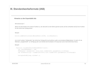 III. Standardwerbeformate (IAB)



      Hinweise	
  zu	
  den	
  Expandable	
  Ads	
  


       Mit	
  Ac8onscript	
  3:	
  

       Weisen	
  Sie	
  dem	
  BuUon	
  eine	
  Listener-­‐FunkFon	
  zu,	
  die	
  überprüg,	
  ob	
  der	
  BuUon	
  geclickt	
  wurde	
  und	
  die	
  als	
  ReakFon	
  darauf	
  eine	
  FunkFon	
  
       für	
  den	
  Aufruf	
  des	
  Clicktag	
  startet	
  


       Beispiel:	
  

       button.addEventListener(MouseEvent.CLICK, clickhandler);


       Um	
  in	
  der	
  FunkFon	
  "clickhandler"	
  den	
  Aufruf	
  der	
  Clicktag-­‐URL	
  durchzuführen,	
  gibt	
  es	
  verschiedene	
  Möglichkeiten.	
  Es	
  steht	
  z.B.	
  die	
  
       Methode	
  „navigateToURL"	
  zur	
  Verfügung	
  oder	
  auch	
  direkte	
  KommunikaFon	
  mit	
  Javascript	
  via	
  der	
  ExternalInterface-­‐Klasse.	
  	
  

       Beispiel:	
  

       	
  	
  	
  	
  function clickhandler(e:MouseEvent):void {
                         var req:URLRequest = new
                         URLRequest (LoaderInfo (this.root.loaderInfo).parameters.clicktag);
                         var window:String = LoaderInfo(this.root.loaderInfo).parameters.clicktarget;

               navigateToURL(req, window) ;}




 18.06.2010	
                                                                 www.AdScale.de	
                                                                                                         18	
  
 